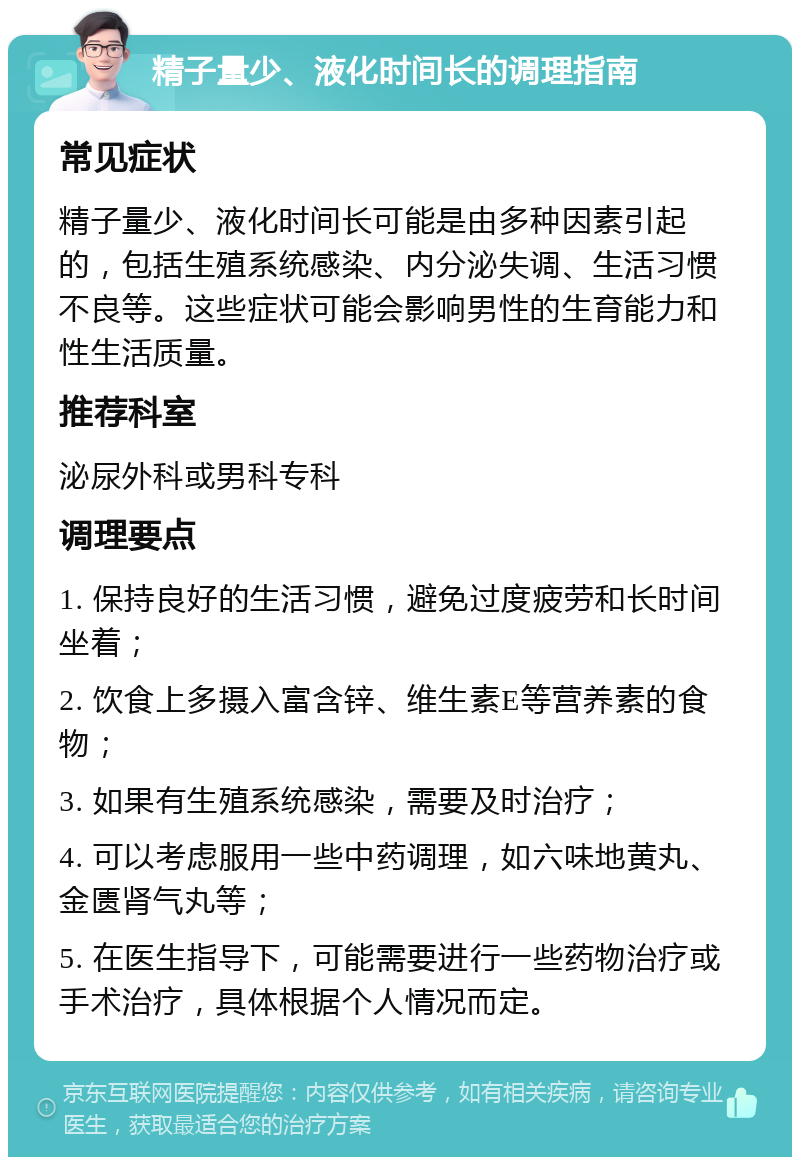 精子量少、液化时间长的调理指南 常见症状 精子量少、液化时间长可能是由多种因素引起的，包括生殖系统感染、内分泌失调、生活习惯不良等。这些症状可能会影响男性的生育能力和性生活质量。 推荐科室 泌尿外科或男科专科 调理要点 1. 保持良好的生活习惯，避免过度疲劳和长时间坐着； 2. 饮食上多摄入富含锌、维生素E等营养素的食物； 3. 如果有生殖系统感染，需要及时治疗； 4. 可以考虑服用一些中药调理，如六味地黄丸、金匮肾气丸等； 5. 在医生指导下，可能需要进行一些药物治疗或手术治疗，具体根据个人情况而定。