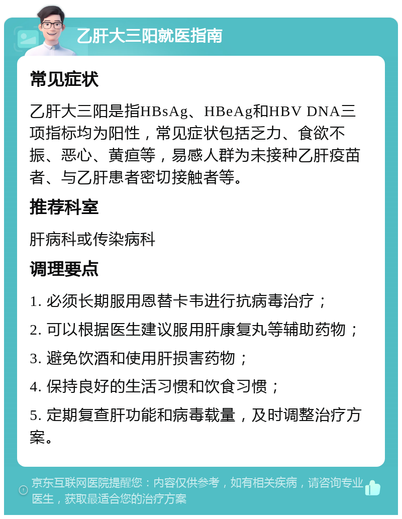 乙肝大三阳就医指南 常见症状 乙肝大三阳是指HBsAg、HBeAg和HBV DNA三项指标均为阳性，常见症状包括乏力、食欲不振、恶心、黄疸等，易感人群为未接种乙肝疫苗者、与乙肝患者密切接触者等。 推荐科室 肝病科或传染病科 调理要点 1. 必须长期服用恩替卡韦进行抗病毒治疗； 2. 可以根据医生建议服用肝康复丸等辅助药物； 3. 避免饮酒和使用肝损害药物； 4. 保持良好的生活习惯和饮食习惯； 5. 定期复查肝功能和病毒载量，及时调整治疗方案。