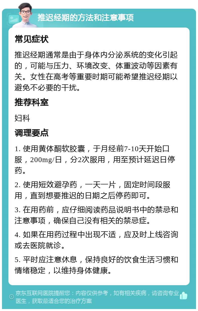 推迟经期的方法和注意事项 常见症状 推迟经期通常是由于身体内分泌系统的变化引起的，可能与压力、环境改变、体重波动等因素有关。女性在高考等重要时期可能希望推迟经期以避免不必要的干扰。 推荐科室 妇科 调理要点 1. 使用黄体酮软胶囊，于月经前7-10天开始口服，200mg/日，分2次服用，用至预计延迟日停药。 2. 使用短效避孕药，一天一片，固定时间段服用，直到想要推迟的日期之后停药即可。 3. 在用药前，应仔细阅读药品说明书中的禁忌和注意事项，确保自己没有相关的禁忌症。 4. 如果在用药过程中出现不适，应及时上线咨询或去医院就诊。 5. 平时应注意休息，保持良好的饮食生活习惯和情绪稳定，以维持身体健康。