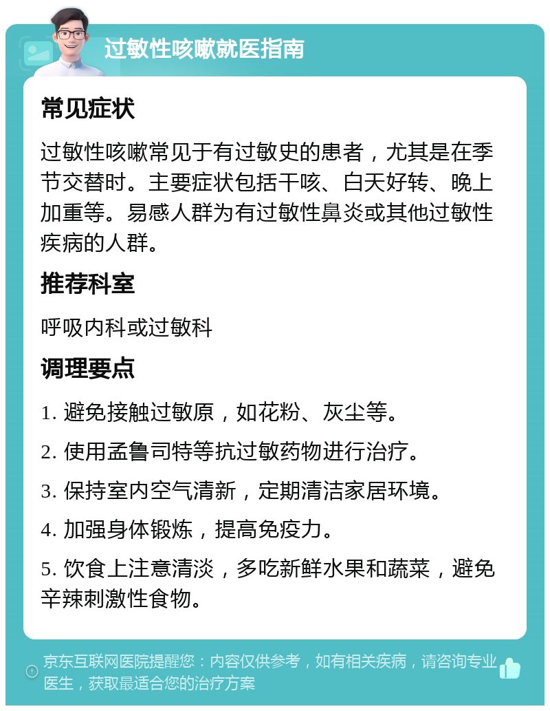 过敏性咳嗽就医指南 常见症状 过敏性咳嗽常见于有过敏史的患者，尤其是在季节交替时。主要症状包括干咳、白天好转、晚上加重等。易感人群为有过敏性鼻炎或其他过敏性疾病的人群。 推荐科室 呼吸内科或过敏科 调理要点 1. 避免接触过敏原，如花粉、灰尘等。 2. 使用孟鲁司特等抗过敏药物进行治疗。 3. 保持室内空气清新，定期清洁家居环境。 4. 加强身体锻炼，提高免疫力。 5. 饮食上注意清淡，多吃新鲜水果和蔬菜，避免辛辣刺激性食物。