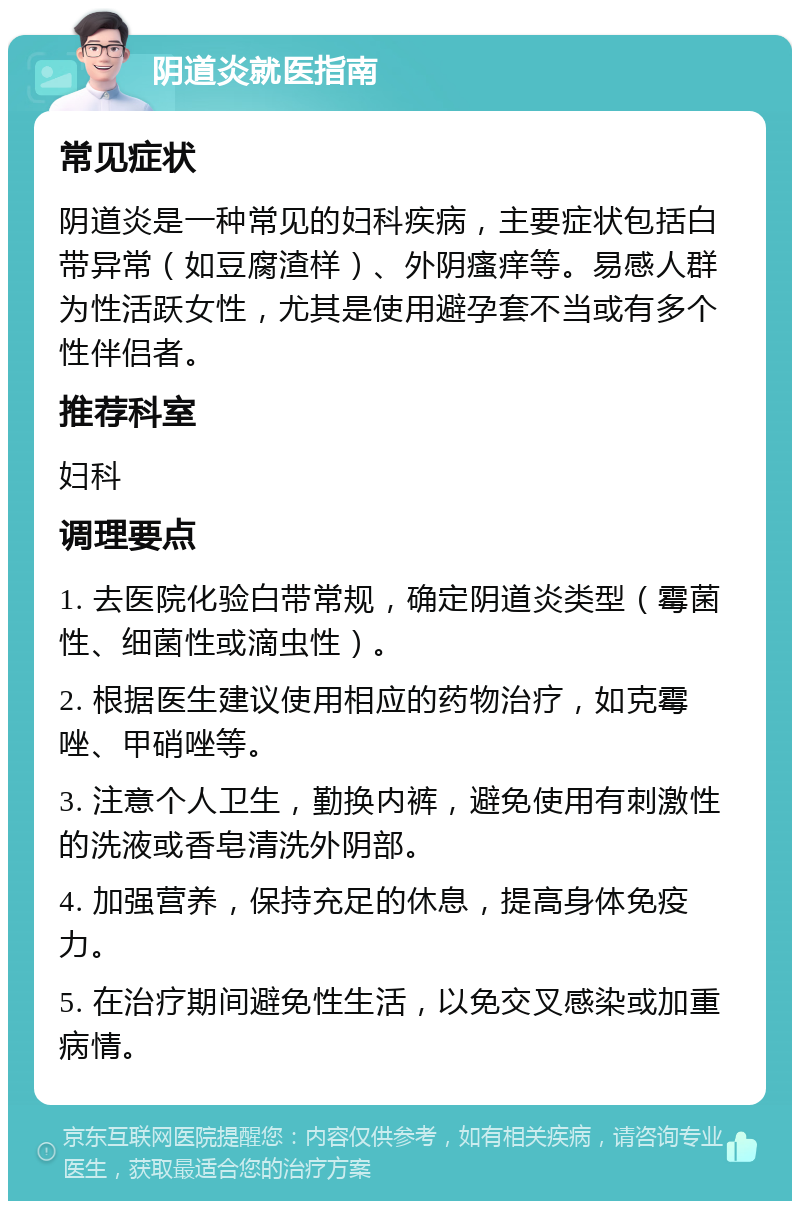 阴道炎就医指南 常见症状 阴道炎是一种常见的妇科疾病，主要症状包括白带异常（如豆腐渣样）、外阴瘙痒等。易感人群为性活跃女性，尤其是使用避孕套不当或有多个性伴侣者。 推荐科室 妇科 调理要点 1. 去医院化验白带常规，确定阴道炎类型（霉菌性、细菌性或滴虫性）。 2. 根据医生建议使用相应的药物治疗，如克霉唑、甲硝唑等。 3. 注意个人卫生，勤换内裤，避免使用有刺激性的洗液或香皂清洗外阴部。 4. 加强营养，保持充足的休息，提高身体免疫力。 5. 在治疗期间避免性生活，以免交叉感染或加重病情。