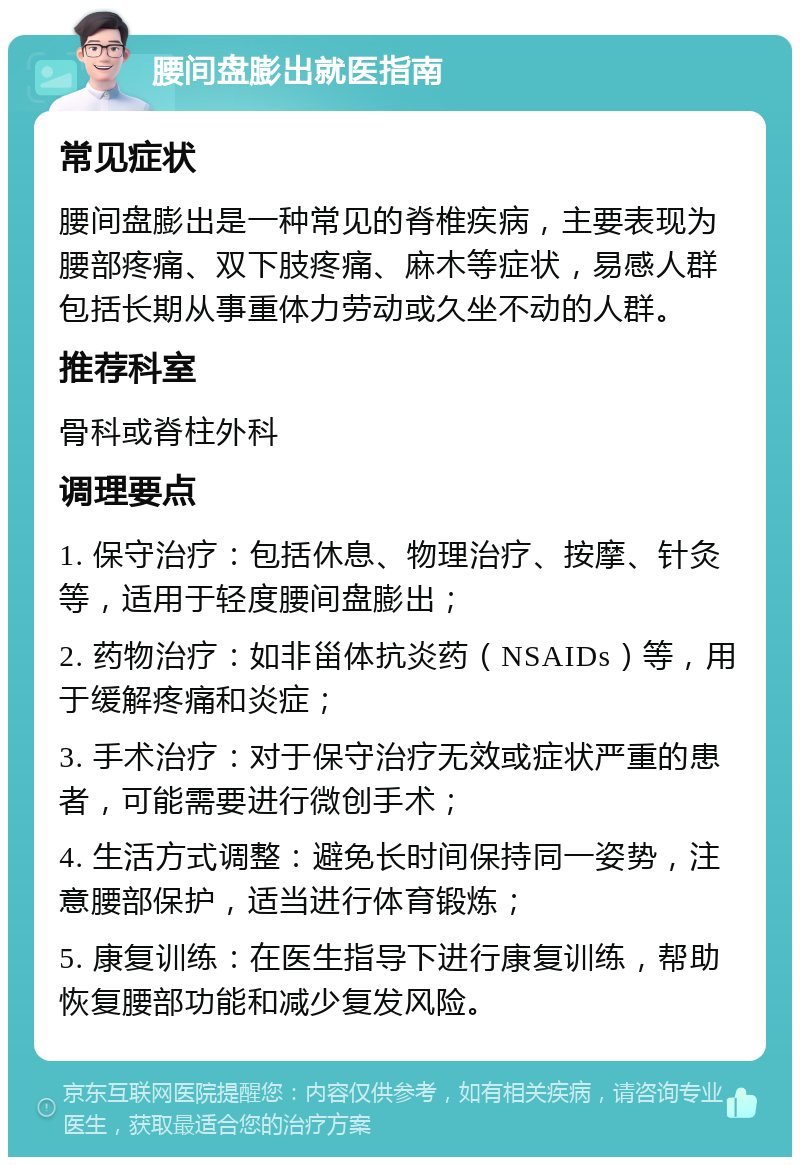 腰间盘膨出就医指南 常见症状 腰间盘膨出是一种常见的脊椎疾病，主要表现为腰部疼痛、双下肢疼痛、麻木等症状，易感人群包括长期从事重体力劳动或久坐不动的人群。 推荐科室 骨科或脊柱外科 调理要点 1. 保守治疗：包括休息、物理治疗、按摩、针灸等，适用于轻度腰间盘膨出； 2. 药物治疗：如非甾体抗炎药（NSAIDs）等，用于缓解疼痛和炎症； 3. 手术治疗：对于保守治疗无效或症状严重的患者，可能需要进行微创手术； 4. 生活方式调整：避免长时间保持同一姿势，注意腰部保护，适当进行体育锻炼； 5. 康复训练：在医生指导下进行康复训练，帮助恢复腰部功能和减少复发风险。