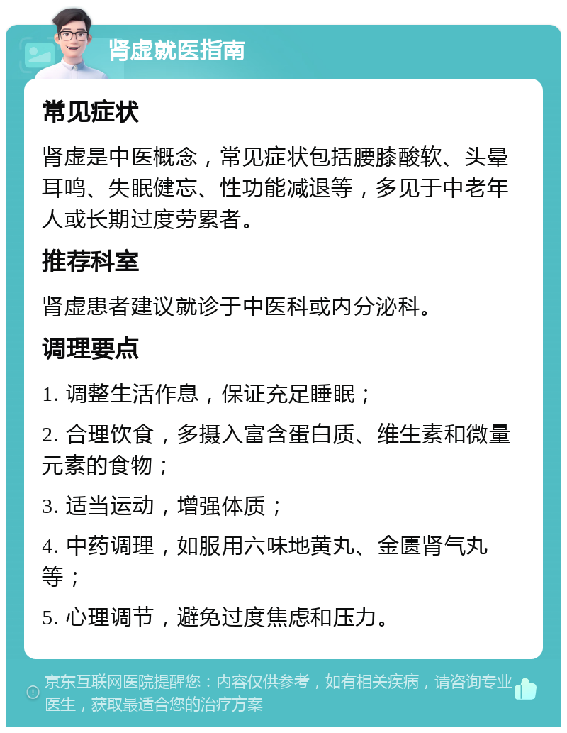 肾虚就医指南 常见症状 肾虚是中医概念，常见症状包括腰膝酸软、头晕耳鸣、失眠健忘、性功能减退等，多见于中老年人或长期过度劳累者。 推荐科室 肾虚患者建议就诊于中医科或内分泌科。 调理要点 1. 调整生活作息，保证充足睡眠； 2. 合理饮食，多摄入富含蛋白质、维生素和微量元素的食物； 3. 适当运动，增强体质； 4. 中药调理，如服用六味地黄丸、金匮肾气丸等； 5. 心理调节，避免过度焦虑和压力。