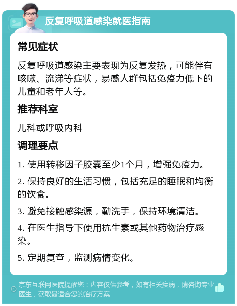 反复呼吸道感染就医指南 常见症状 反复呼吸道感染主要表现为反复发热，可能伴有咳嗽、流涕等症状，易感人群包括免疫力低下的儿童和老年人等。 推荐科室 儿科或呼吸内科 调理要点 1. 使用转移因子胶囊至少1个月，增强免疫力。 2. 保持良好的生活习惯，包括充足的睡眠和均衡的饮食。 3. 避免接触感染源，勤洗手，保持环境清洁。 4. 在医生指导下使用抗生素或其他药物治疗感染。 5. 定期复查，监测病情变化。