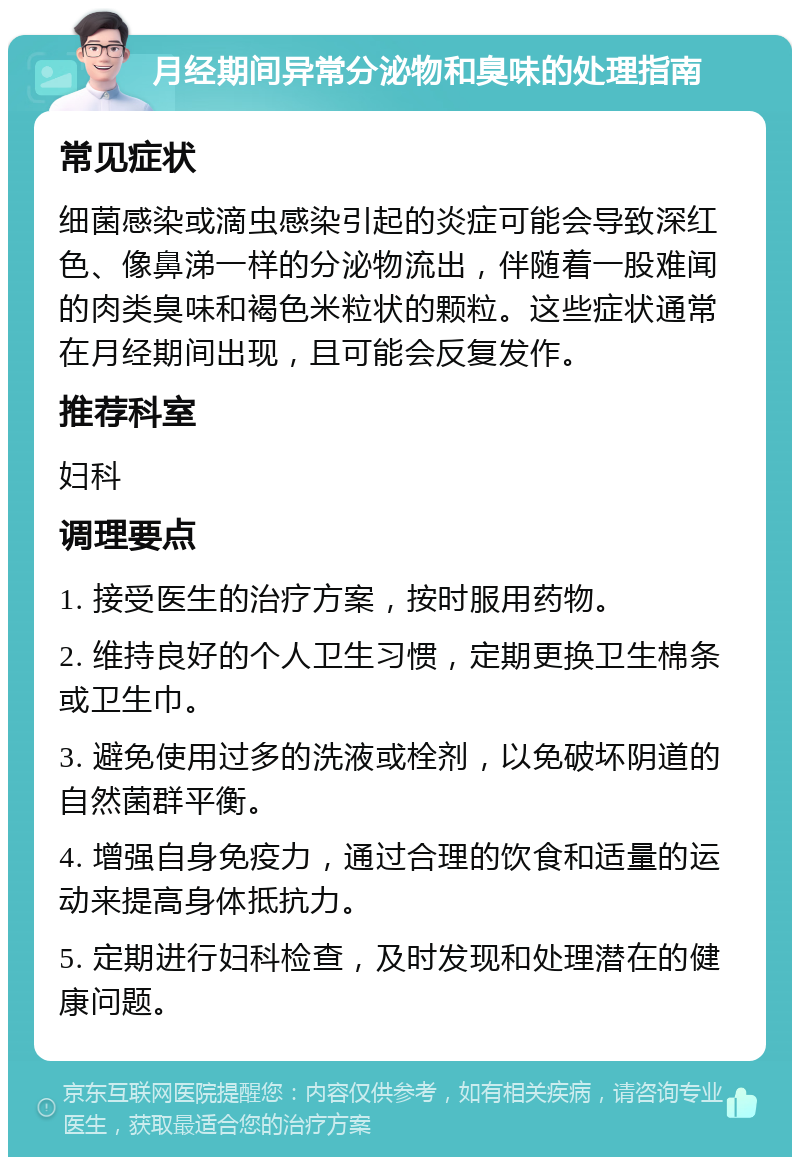 月经期间异常分泌物和臭味的处理指南 常见症状 细菌感染或滴虫感染引起的炎症可能会导致深红色、像鼻涕一样的分泌物流出，伴随着一股难闻的肉类臭味和褐色米粒状的颗粒。这些症状通常在月经期间出现，且可能会反复发作。 推荐科室 妇科 调理要点 1. 接受医生的治疗方案，按时服用药物。 2. 维持良好的个人卫生习惯，定期更换卫生棉条或卫生巾。 3. 避免使用过多的洗液或栓剂，以免破坏阴道的自然菌群平衡。 4. 增强自身免疫力，通过合理的饮食和适量的运动来提高身体抵抗力。 5. 定期进行妇科检查，及时发现和处理潜在的健康问题。