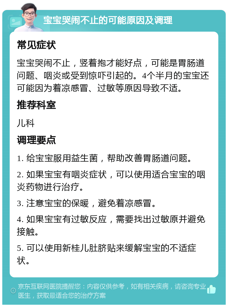 宝宝哭闹不止的可能原因及调理 常见症状 宝宝哭闹不止，竖着抱才能好点，可能是胃肠道问题、咽炎或受到惊吓引起的。4个半月的宝宝还可能因为着凉感冒、过敏等原因导致不适。 推荐科室 儿科 调理要点 1. 给宝宝服用益生菌，帮助改善胃肠道问题。 2. 如果宝宝有咽炎症状，可以使用适合宝宝的咽炎药物进行治疗。 3. 注意宝宝的保暖，避免着凉感冒。 4. 如果宝宝有过敏反应，需要找出过敏原并避免接触。 5. 可以使用新桂儿肚脐贴来缓解宝宝的不适症状。