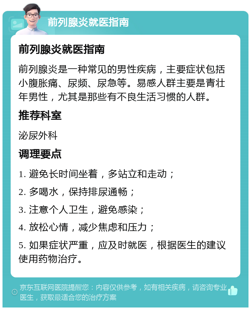 前列腺炎就医指南 前列腺炎就医指南 前列腺炎是一种常见的男性疾病，主要症状包括小腹胀痛、尿频、尿急等。易感人群主要是青壮年男性，尤其是那些有不良生活习惯的人群。 推荐科室 泌尿外科 调理要点 1. 避免长时间坐着，多站立和走动； 2. 多喝水，保持排尿通畅； 3. 注意个人卫生，避免感染； 4. 放松心情，减少焦虑和压力； 5. 如果症状严重，应及时就医，根据医生的建议使用药物治疗。