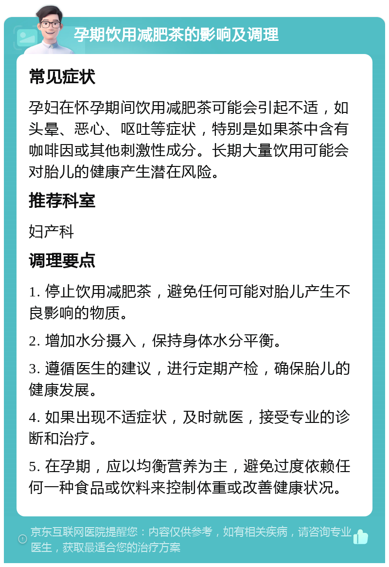 孕期饮用减肥茶的影响及调理 常见症状 孕妇在怀孕期间饮用减肥茶可能会引起不适，如头晕、恶心、呕吐等症状，特别是如果茶中含有咖啡因或其他刺激性成分。长期大量饮用可能会对胎儿的健康产生潜在风险。 推荐科室 妇产科 调理要点 1. 停止饮用减肥茶，避免任何可能对胎儿产生不良影响的物质。 2. 增加水分摄入，保持身体水分平衡。 3. 遵循医生的建议，进行定期产检，确保胎儿的健康发展。 4. 如果出现不适症状，及时就医，接受专业的诊断和治疗。 5. 在孕期，应以均衡营养为主，避免过度依赖任何一种食品或饮料来控制体重或改善健康状况。