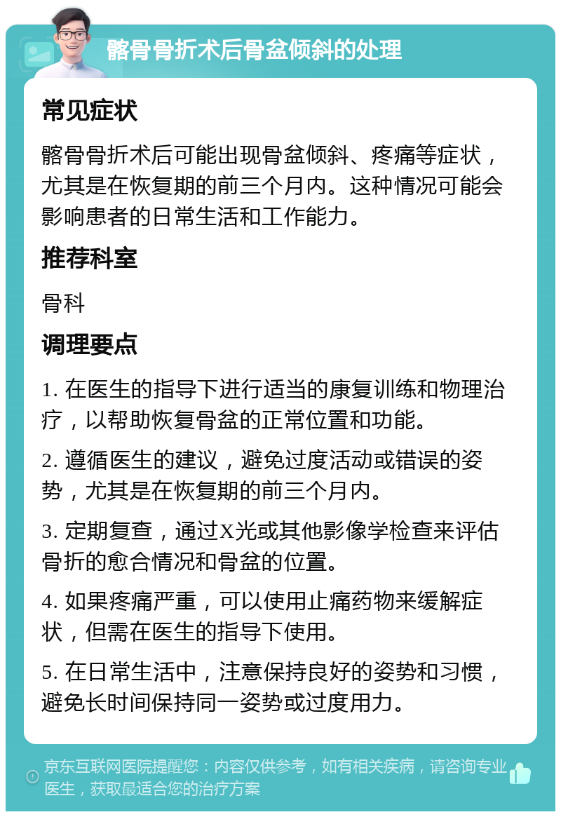 髂骨骨折术后骨盆倾斜的处理 常见症状 髂骨骨折术后可能出现骨盆倾斜、疼痛等症状，尤其是在恢复期的前三个月内。这种情况可能会影响患者的日常生活和工作能力。 推荐科室 骨科 调理要点 1. 在医生的指导下进行适当的康复训练和物理治疗，以帮助恢复骨盆的正常位置和功能。 2. 遵循医生的建议，避免过度活动或错误的姿势，尤其是在恢复期的前三个月内。 3. 定期复查，通过X光或其他影像学检查来评估骨折的愈合情况和骨盆的位置。 4. 如果疼痛严重，可以使用止痛药物来缓解症状，但需在医生的指导下使用。 5. 在日常生活中，注意保持良好的姿势和习惯，避免长时间保持同一姿势或过度用力。