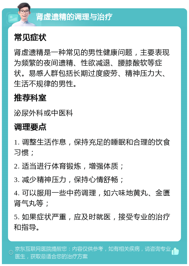 肾虚遗精的调理与治疗 常见症状 肾虚遗精是一种常见的男性健康问题，主要表现为频繁的夜间遗精、性欲减退、腰膝酸软等症状。易感人群包括长期过度疲劳、精神压力大、生活不规律的男性。 推荐科室 泌尿外科或中医科 调理要点 1. 调整生活作息，保持充足的睡眠和合理的饮食习惯； 2. 适当进行体育锻炼，增强体质； 3. 减少精神压力，保持心情舒畅； 4. 可以服用一些中药调理，如六味地黄丸、金匮肾气丸等； 5. 如果症状严重，应及时就医，接受专业的治疗和指导。