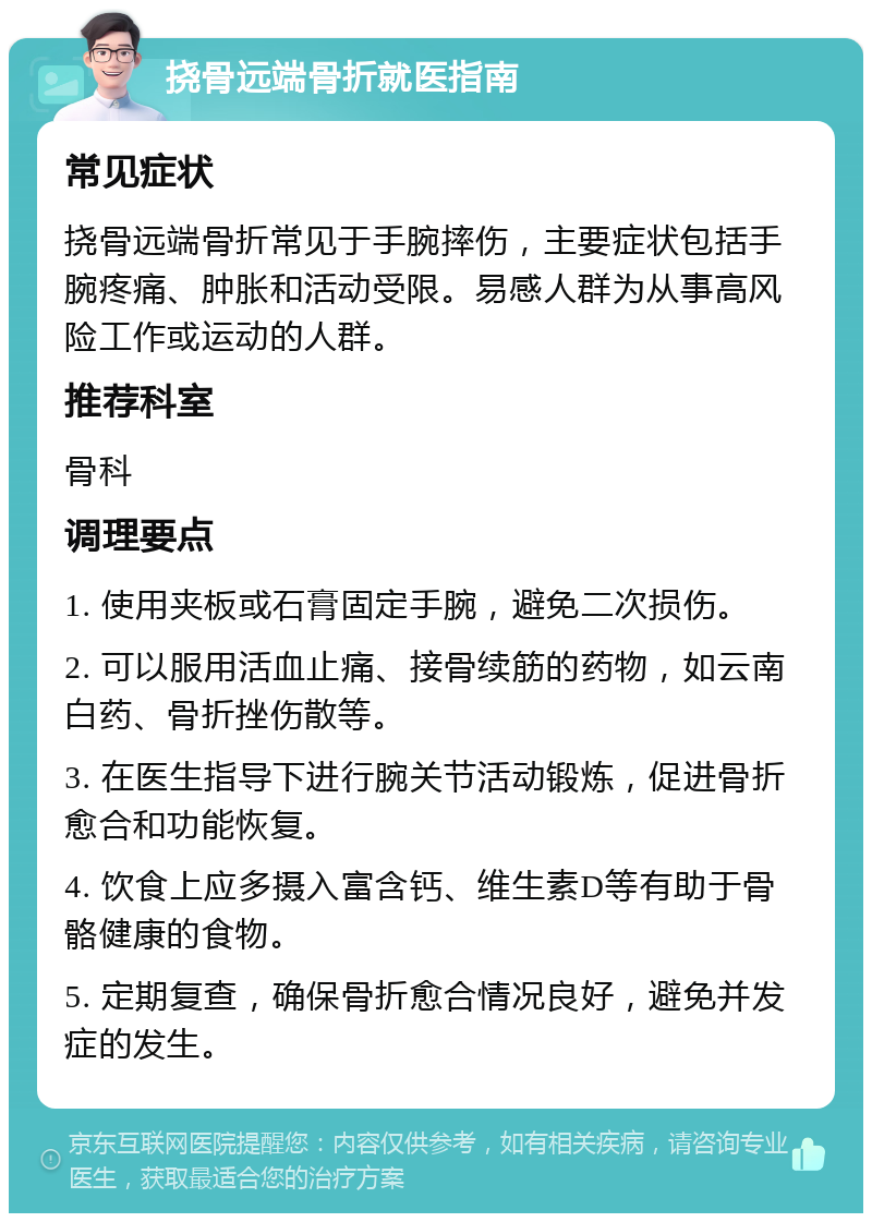 挠骨远端骨折就医指南 常见症状 挠骨远端骨折常见于手腕摔伤，主要症状包括手腕疼痛、肿胀和活动受限。易感人群为从事高风险工作或运动的人群。 推荐科室 骨科 调理要点 1. 使用夹板或石膏固定手腕，避免二次损伤。 2. 可以服用活血止痛、接骨续筋的药物，如云南白药、骨折挫伤散等。 3. 在医生指导下进行腕关节活动锻炼，促进骨折愈合和功能恢复。 4. 饮食上应多摄入富含钙、维生素D等有助于骨骼健康的食物。 5. 定期复查，确保骨折愈合情况良好，避免并发症的发生。