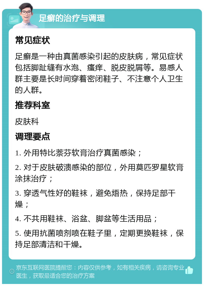 足癣的治疗与调理 常见症状 足癣是一种由真菌感染引起的皮肤病，常见症状包括脚趾缝有水泡、瘙痒、脱皮脱屑等。易感人群主要是长时间穿着密闭鞋子、不注意个人卫生的人群。 推荐科室 皮肤科 调理要点 1. 外用特比萘芬软膏治疗真菌感染； 2. 对于皮肤破溃感染的部位，外用莫匹罗星软膏涂抹治疗； 3. 穿透气性好的鞋袜，避免焐热，保持足部干燥； 4. 不共用鞋袜、浴盆、脚盆等生活用品； 5. 使用抗菌喷剂喷在鞋子里，定期更换鞋袜，保持足部清洁和干燥。