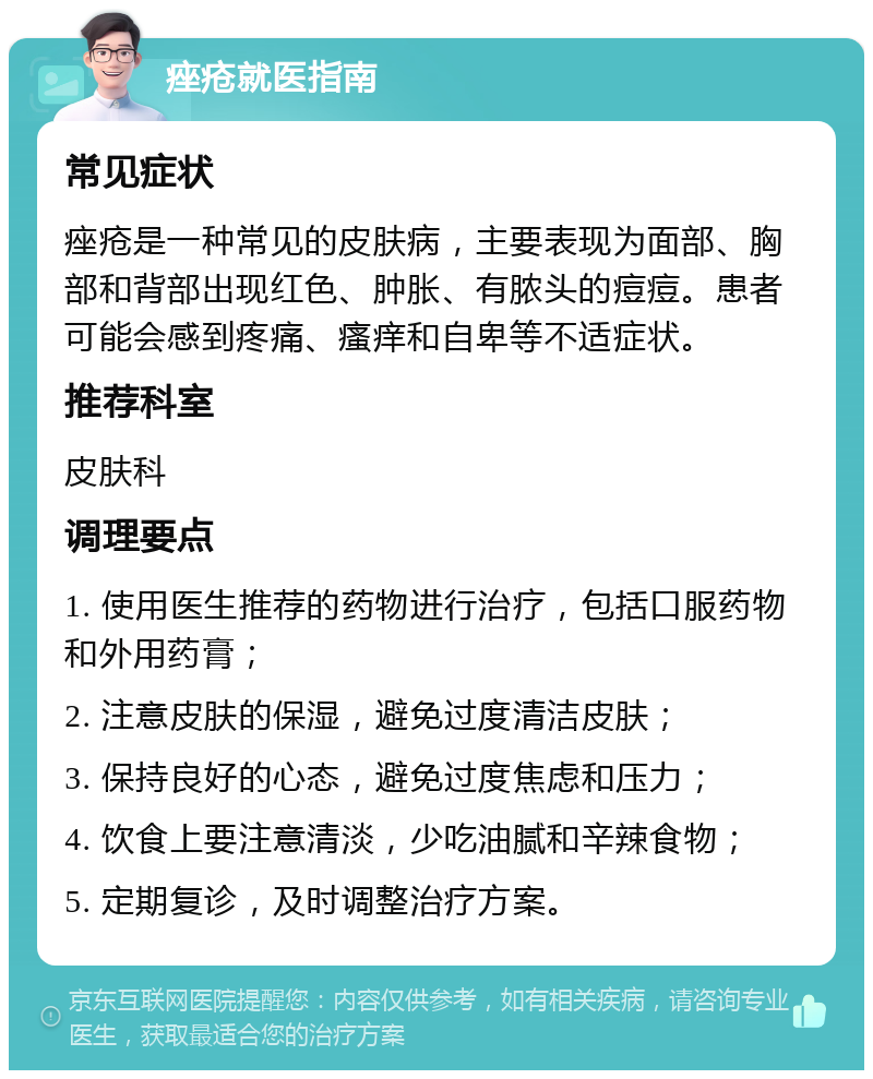 痤疮就医指南 常见症状 痤疮是一种常见的皮肤病，主要表现为面部、胸部和背部出现红色、肿胀、有脓头的痘痘。患者可能会感到疼痛、瘙痒和自卑等不适症状。 推荐科室 皮肤科 调理要点 1. 使用医生推荐的药物进行治疗，包括口服药物和外用药膏； 2. 注意皮肤的保湿，避免过度清洁皮肤； 3. 保持良好的心态，避免过度焦虑和压力； 4. 饮食上要注意清淡，少吃油腻和辛辣食物； 5. 定期复诊，及时调整治疗方案。