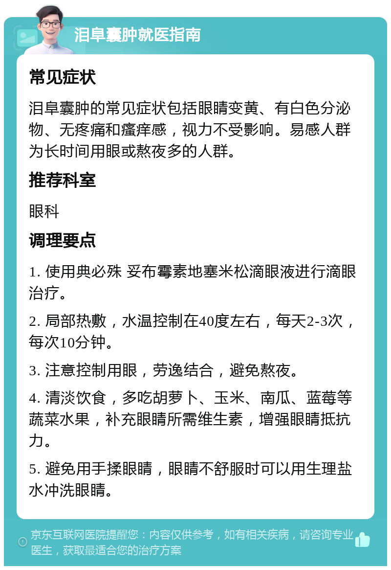 泪阜囊肿就医指南 常见症状 泪阜囊肿的常见症状包括眼睛变黄、有白色分泌物、无疼痛和瘙痒感，视力不受影响。易感人群为长时间用眼或熬夜多的人群。 推荐科室 眼科 调理要点 1. 使用典必殊 妥布霉素地塞米松滴眼液进行滴眼治疗。 2. 局部热敷，水温控制在40度左右，每天2-3次，每次10分钟。 3. 注意控制用眼，劳逸结合，避免熬夜。 4. 清淡饮食，多吃胡萝卜、玉米、南瓜、蓝莓等蔬菜水果，补充眼睛所需维生素，增强眼睛抵抗力。 5. 避免用手揉眼睛，眼睛不舒服时可以用生理盐水冲洗眼睛。