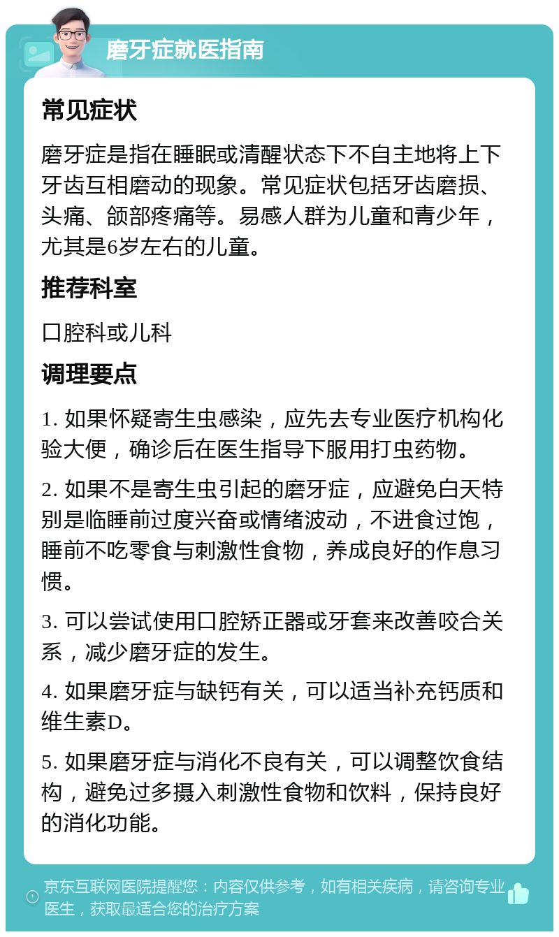 磨牙症就医指南 常见症状 磨牙症是指在睡眠或清醒状态下不自主地将上下牙齿互相磨动的现象。常见症状包括牙齿磨损、头痛、颌部疼痛等。易感人群为儿童和青少年，尤其是6岁左右的儿童。 推荐科室 口腔科或儿科 调理要点 1. 如果怀疑寄生虫感染，应先去专业医疗机构化验大便，确诊后在医生指导下服用打虫药物。 2. 如果不是寄生虫引起的磨牙症，应避免白天特别是临睡前过度兴奋或情绪波动，不进食过饱，睡前不吃零食与刺激性食物，养成良好的作息习惯。 3. 可以尝试使用口腔矫正器或牙套来改善咬合关系，减少磨牙症的发生。 4. 如果磨牙症与缺钙有关，可以适当补充钙质和维生素D。 5. 如果磨牙症与消化不良有关，可以调整饮食结构，避免过多摄入刺激性食物和饮料，保持良好的消化功能。