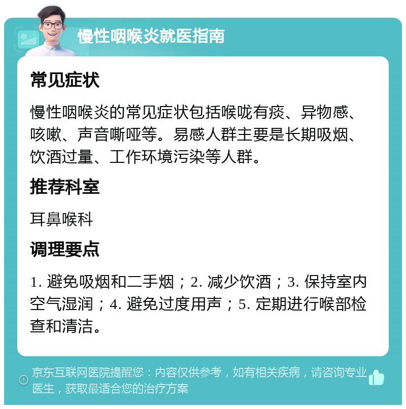 慢性咽喉炎就医指南 常见症状 慢性咽喉炎的常见症状包括喉咙有痰、异物感、咳嗽、声音嘶哑等。易感人群主要是长期吸烟、饮酒过量、工作环境污染等人群。 推荐科室 耳鼻喉科 调理要点 1. 避免吸烟和二手烟；2. 减少饮酒；3. 保持室内空气湿润；4. 避免过度用声；5. 定期进行喉部检查和清洁。