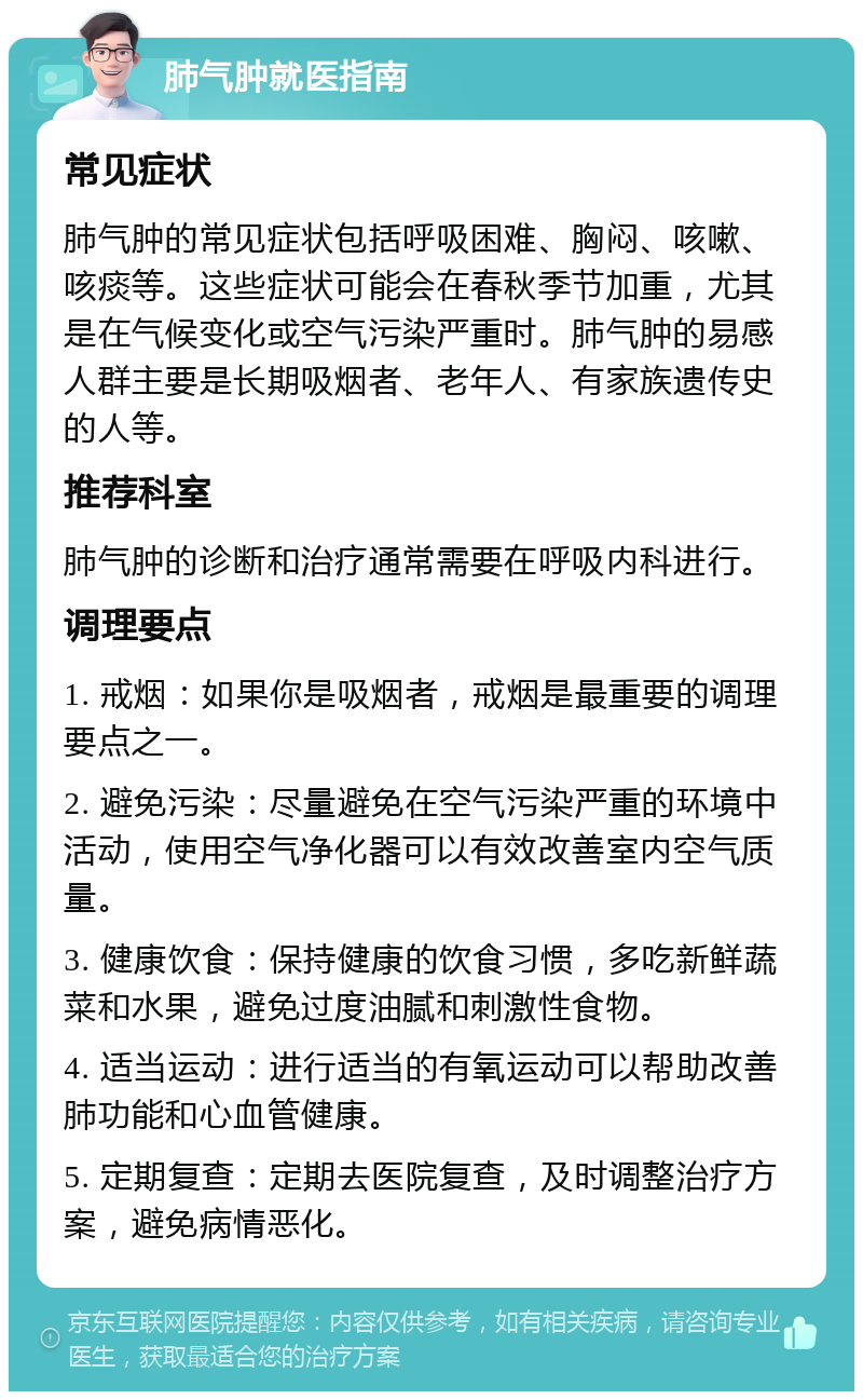 肺气肿就医指南 常见症状 肺气肿的常见症状包括呼吸困难、胸闷、咳嗽、咳痰等。这些症状可能会在春秋季节加重，尤其是在气候变化或空气污染严重时。肺气肿的易感人群主要是长期吸烟者、老年人、有家族遗传史的人等。 推荐科室 肺气肿的诊断和治疗通常需要在呼吸内科进行。 调理要点 1. 戒烟：如果你是吸烟者，戒烟是最重要的调理要点之一。 2. 避免污染：尽量避免在空气污染严重的环境中活动，使用空气净化器可以有效改善室内空气质量。 3. 健康饮食：保持健康的饮食习惯，多吃新鲜蔬菜和水果，避免过度油腻和刺激性食物。 4. 适当运动：进行适当的有氧运动可以帮助改善肺功能和心血管健康。 5. 定期复查：定期去医院复查，及时调整治疗方案，避免病情恶化。