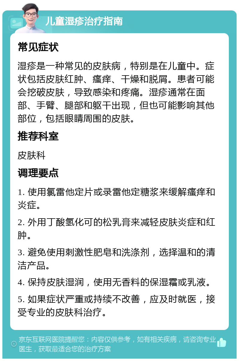 儿童湿疹治疗指南 常见症状 湿疹是一种常见的皮肤病，特别是在儿童中。症状包括皮肤红肿、瘙痒、干燥和脱屑。患者可能会挖破皮肤，导致感染和疼痛。湿疹通常在面部、手臂、腿部和躯干出现，但也可能影响其他部位，包括眼睛周围的皮肤。 推荐科室 皮肤科 调理要点 1. 使用氯雷他定片或录雷他定糖浆来缓解瘙痒和炎症。 2. 外用丁酸氢化可的松乳膏来减轻皮肤炎症和红肿。 3. 避免使用刺激性肥皂和洗涤剂，选择温和的清洁产品。 4. 保持皮肤湿润，使用无香料的保湿霜或乳液。 5. 如果症状严重或持续不改善，应及时就医，接受专业的皮肤科治疗。