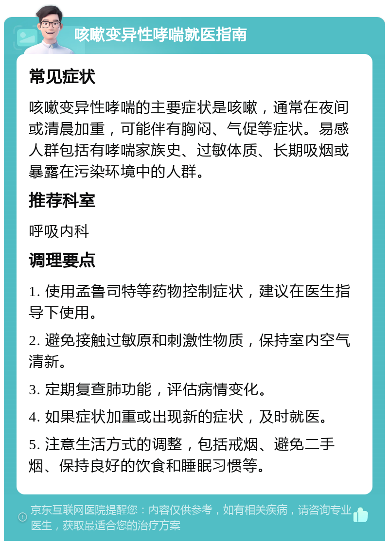 咳嗽变异性哮喘就医指南 常见症状 咳嗽变异性哮喘的主要症状是咳嗽，通常在夜间或清晨加重，可能伴有胸闷、气促等症状。易感人群包括有哮喘家族史、过敏体质、长期吸烟或暴露在污染环境中的人群。 推荐科室 呼吸内科 调理要点 1. 使用孟鲁司特等药物控制症状，建议在医生指导下使用。 2. 避免接触过敏原和刺激性物质，保持室内空气清新。 3. 定期复查肺功能，评估病情变化。 4. 如果症状加重或出现新的症状，及时就医。 5. 注意生活方式的调整，包括戒烟、避免二手烟、保持良好的饮食和睡眠习惯等。