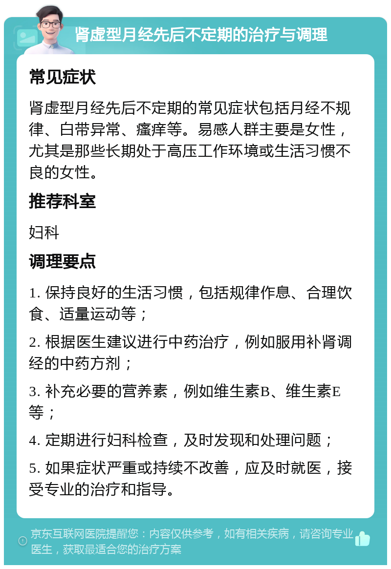 肾虚型月经先后不定期的治疗与调理 常见症状 肾虚型月经先后不定期的常见症状包括月经不规律、白带异常、瘙痒等。易感人群主要是女性，尤其是那些长期处于高压工作环境或生活习惯不良的女性。 推荐科室 妇科 调理要点 1. 保持良好的生活习惯，包括规律作息、合理饮食、适量运动等； 2. 根据医生建议进行中药治疗，例如服用补肾调经的中药方剂； 3. 补充必要的营养素，例如维生素B、维生素E等； 4. 定期进行妇科检查，及时发现和处理问题； 5. 如果症状严重或持续不改善，应及时就医，接受专业的治疗和指导。