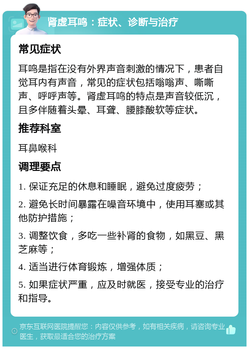 肾虚耳鸣：症状、诊断与治疗 常见症状 耳鸣是指在没有外界声音刺激的情况下，患者自觉耳内有声音，常见的症状包括嗡嗡声、嘶嘶声、呼呼声等。肾虚耳鸣的特点是声音较低沉，且多伴随着头晕、耳聋、腰膝酸软等症状。 推荐科室 耳鼻喉科 调理要点 1. 保证充足的休息和睡眠，避免过度疲劳； 2. 避免长时间暴露在噪音环境中，使用耳塞或其他防护措施； 3. 调整饮食，多吃一些补肾的食物，如黑豆、黑芝麻等； 4. 适当进行体育锻炼，增强体质； 5. 如果症状严重，应及时就医，接受专业的治疗和指导。