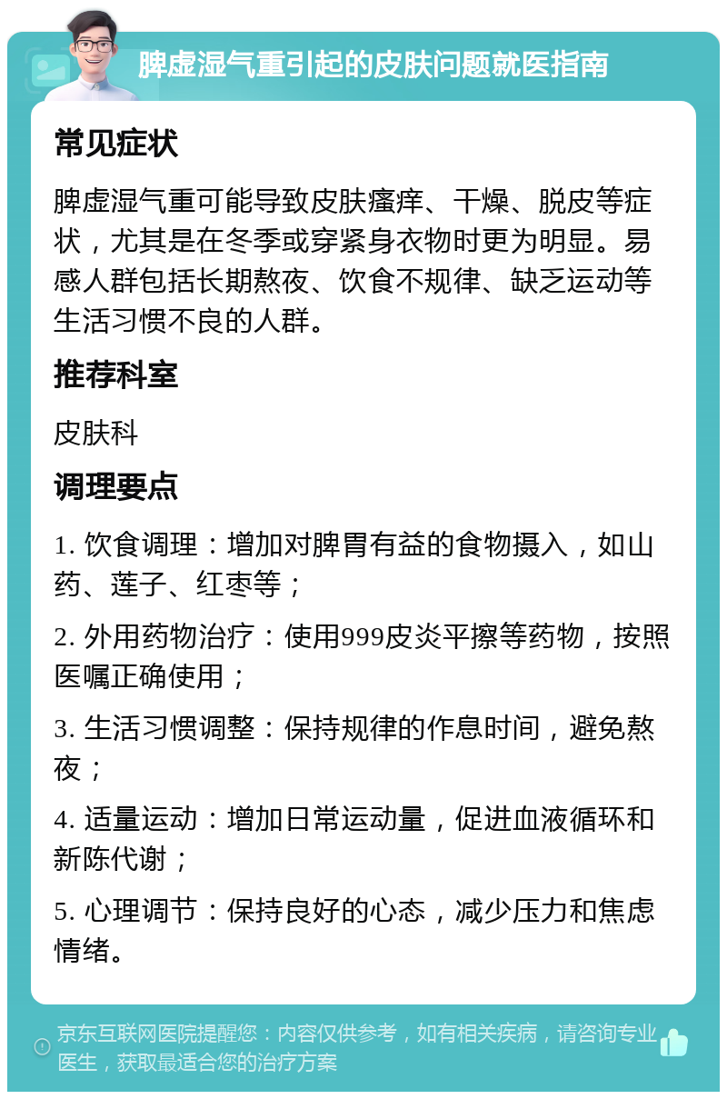 脾虚湿气重引起的皮肤问题就医指南 常见症状 脾虚湿气重可能导致皮肤瘙痒、干燥、脱皮等症状，尤其是在冬季或穿紧身衣物时更为明显。易感人群包括长期熬夜、饮食不规律、缺乏运动等生活习惯不良的人群。 推荐科室 皮肤科 调理要点 1. 饮食调理：增加对脾胃有益的食物摄入，如山药、莲子、红枣等； 2. 外用药物治疗：使用999皮炎平擦等药物，按照医嘱正确使用； 3. 生活习惯调整：保持规律的作息时间，避免熬夜； 4. 适量运动：增加日常运动量，促进血液循环和新陈代谢； 5. 心理调节：保持良好的心态，减少压力和焦虑情绪。