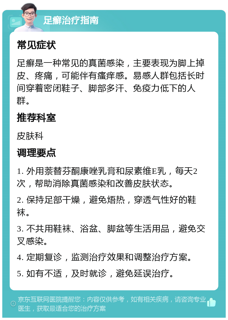 足癣治疗指南 常见症状 足癣是一种常见的真菌感染，主要表现为脚上掉皮、疼痛，可能伴有瘙痒感。易感人群包括长时间穿着密闭鞋子、脚部多汗、免疫力低下的人群。 推荐科室 皮肤科 调理要点 1. 外用萘替芬酮康唑乳膏和尿素维E乳，每天2次，帮助消除真菌感染和改善皮肤状态。 2. 保持足部干燥，避免焐热，穿透气性好的鞋袜。 3. 不共用鞋袜、浴盆、脚盆等生活用品，避免交叉感染。 4. 定期复诊，监测治疗效果和调整治疗方案。 5. 如有不适，及时就诊，避免延误治疗。