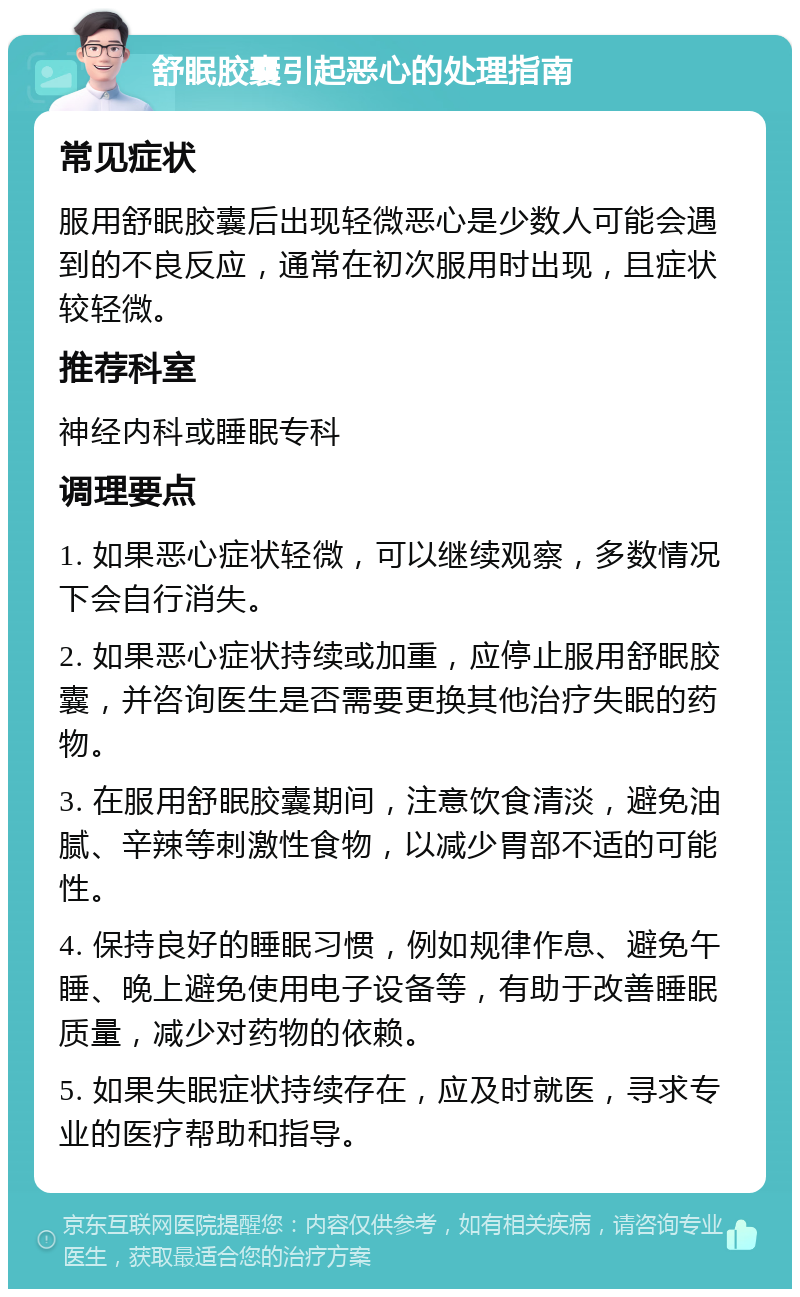 舒眠胶囊引起恶心的处理指南 常见症状 服用舒眠胶囊后出现轻微恶心是少数人可能会遇到的不良反应，通常在初次服用时出现，且症状较轻微。 推荐科室 神经内科或睡眠专科 调理要点 1. 如果恶心症状轻微，可以继续观察，多数情况下会自行消失。 2. 如果恶心症状持续或加重，应停止服用舒眠胶囊，并咨询医生是否需要更换其他治疗失眠的药物。 3. 在服用舒眠胶囊期间，注意饮食清淡，避免油腻、辛辣等刺激性食物，以减少胃部不适的可能性。 4. 保持良好的睡眠习惯，例如规律作息、避免午睡、晚上避免使用电子设备等，有助于改善睡眠质量，减少对药物的依赖。 5. 如果失眠症状持续存在，应及时就医，寻求专业的医疗帮助和指导。