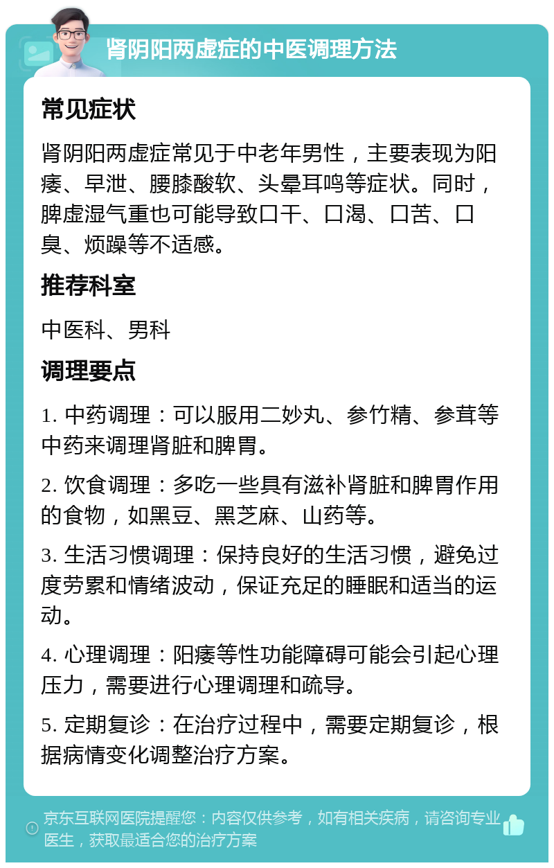 肾阴阳两虚症的中医调理方法 常见症状 肾阴阳两虚症常见于中老年男性，主要表现为阳痿、早泄、腰膝酸软、头晕耳鸣等症状。同时，脾虚湿气重也可能导致口干、口渴、口苦、口臭、烦躁等不适感。 推荐科室 中医科、男科 调理要点 1. 中药调理：可以服用二妙丸、参竹精、参茸等中药来调理肾脏和脾胃。 2. 饮食调理：多吃一些具有滋补肾脏和脾胃作用的食物，如黑豆、黑芝麻、山药等。 3. 生活习惯调理：保持良好的生活习惯，避免过度劳累和情绪波动，保证充足的睡眠和适当的运动。 4. 心理调理：阳痿等性功能障碍可能会引起心理压力，需要进行心理调理和疏导。 5. 定期复诊：在治疗过程中，需要定期复诊，根据病情变化调整治疗方案。