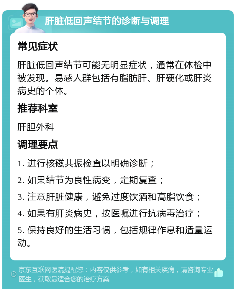 肝脏低回声结节的诊断与调理 常见症状 肝脏低回声结节可能无明显症状，通常在体检中被发现。易感人群包括有脂肪肝、肝硬化或肝炎病史的个体。 推荐科室 肝胆外科 调理要点 1. 进行核磁共振检查以明确诊断； 2. 如果结节为良性病变，定期复查； 3. 注意肝脏健康，避免过度饮酒和高脂饮食； 4. 如果有肝炎病史，按医嘱进行抗病毒治疗； 5. 保持良好的生活习惯，包括规律作息和适量运动。