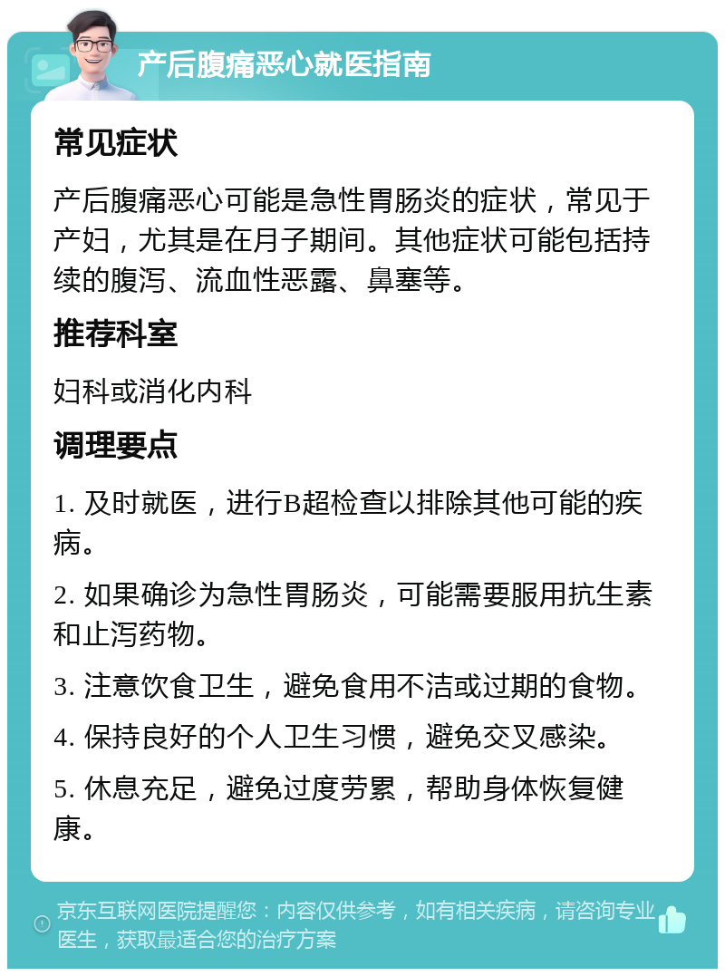 产后腹痛恶心就医指南 常见症状 产后腹痛恶心可能是急性胃肠炎的症状，常见于产妇，尤其是在月子期间。其他症状可能包括持续的腹泻、流血性恶露、鼻塞等。 推荐科室 妇科或消化内科 调理要点 1. 及时就医，进行B超检查以排除其他可能的疾病。 2. 如果确诊为急性胃肠炎，可能需要服用抗生素和止泻药物。 3. 注意饮食卫生，避免食用不洁或过期的食物。 4. 保持良好的个人卫生习惯，避免交叉感染。 5. 休息充足，避免过度劳累，帮助身体恢复健康。