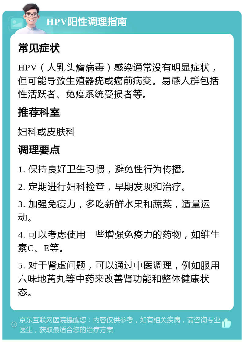 HPV阳性调理指南 常见症状 HPV（人乳头瘤病毒）感染通常没有明显症状，但可能导致生殖器疣或癌前病变。易感人群包括性活跃者、免疫系统受损者等。 推荐科室 妇科或皮肤科 调理要点 1. 保持良好卫生习惯，避免性行为传播。 2. 定期进行妇科检查，早期发现和治疗。 3. 加强免疫力，多吃新鲜水果和蔬菜，适量运动。 4. 可以考虑使用一些增强免疫力的药物，如维生素C、E等。 5. 对于肾虚问题，可以通过中医调理，例如服用六味地黄丸等中药来改善肾功能和整体健康状态。