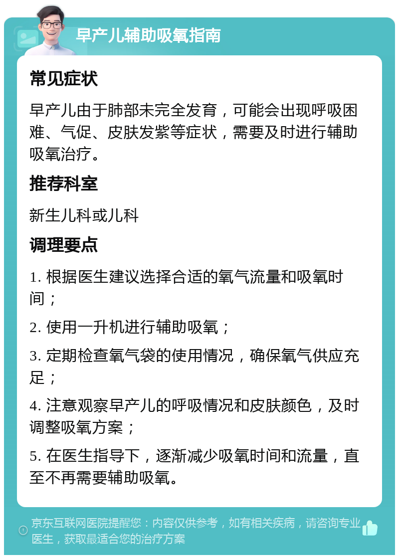 早产儿辅助吸氧指南 常见症状 早产儿由于肺部未完全发育，可能会出现呼吸困难、气促、皮肤发紫等症状，需要及时进行辅助吸氧治疗。 推荐科室 新生儿科或儿科 调理要点 1. 根据医生建议选择合适的氧气流量和吸氧时间； 2. 使用一升机进行辅助吸氧； 3. 定期检查氧气袋的使用情况，确保氧气供应充足； 4. 注意观察早产儿的呼吸情况和皮肤颜色，及时调整吸氧方案； 5. 在医生指导下，逐渐减少吸氧时间和流量，直至不再需要辅助吸氧。