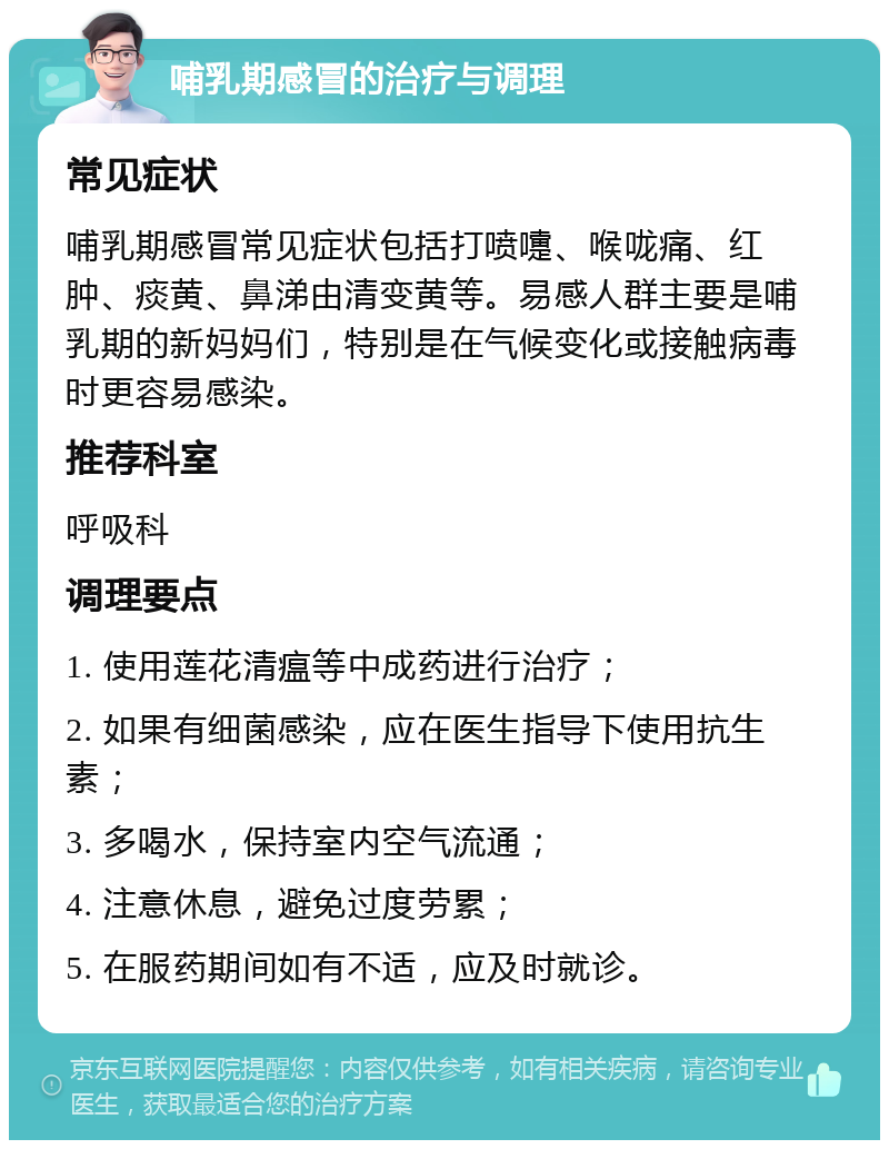 哺乳期感冒的治疗与调理 常见症状 哺乳期感冒常见症状包括打喷嚏、喉咙痛、红肿、痰黄、鼻涕由清变黄等。易感人群主要是哺乳期的新妈妈们，特别是在气候变化或接触病毒时更容易感染。 推荐科室 呼吸科 调理要点 1. 使用莲花清瘟等中成药进行治疗； 2. 如果有细菌感染，应在医生指导下使用抗生素； 3. 多喝水，保持室内空气流通； 4. 注意休息，避免过度劳累； 5. 在服药期间如有不适，应及时就诊。