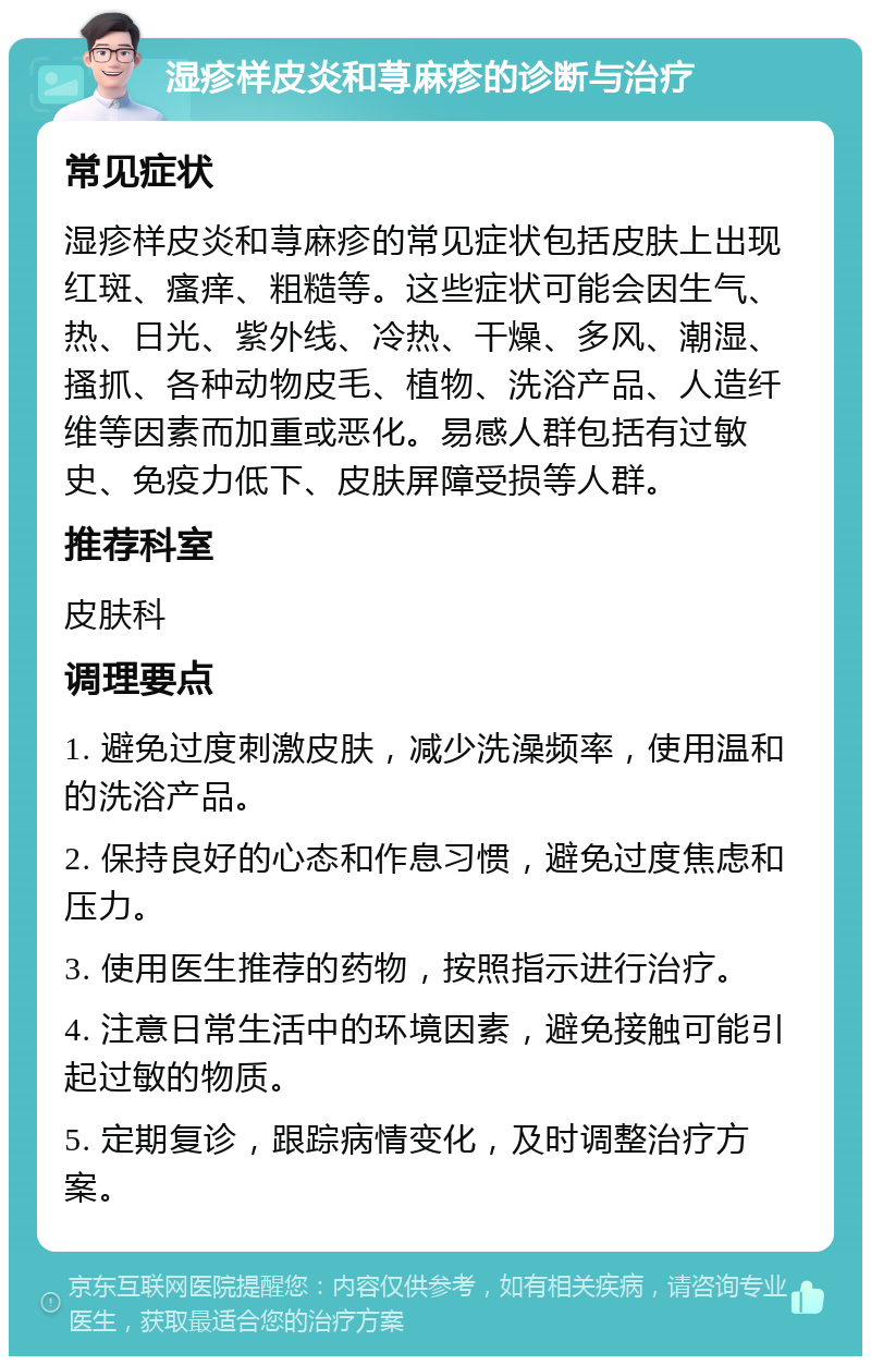 湿疹样皮炎和荨麻疹的诊断与治疗 常见症状 湿疹样皮炎和荨麻疹的常见症状包括皮肤上出现红斑、瘙痒、粗糙等。这些症状可能会因生气、热、日光、紫外线、冷热、干燥、多风、潮湿、搔抓、各种动物皮毛、植物、洗浴产品、人造纤维等因素而加重或恶化。易感人群包括有过敏史、免疫力低下、皮肤屏障受损等人群。 推荐科室 皮肤科 调理要点 1. 避免过度刺激皮肤，减少洗澡频率，使用温和的洗浴产品。 2. 保持良好的心态和作息习惯，避免过度焦虑和压力。 3. 使用医生推荐的药物，按照指示进行治疗。 4. 注意日常生活中的环境因素，避免接触可能引起过敏的物质。 5. 定期复诊，跟踪病情变化，及时调整治疗方案。