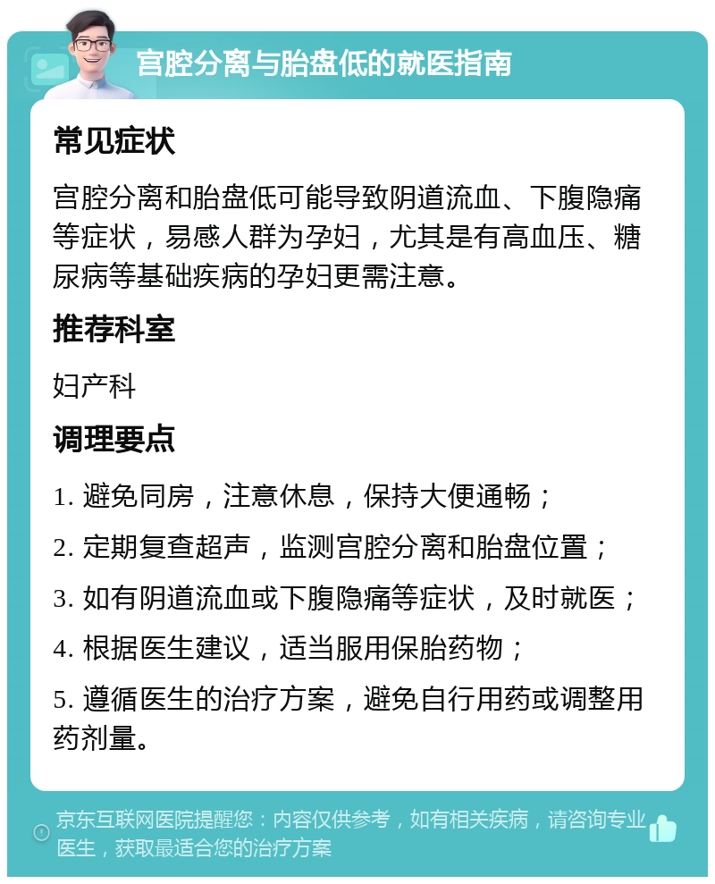 宫腔分离与胎盘低的就医指南 常见症状 宫腔分离和胎盘低可能导致阴道流血、下腹隐痛等症状，易感人群为孕妇，尤其是有高血压、糖尿病等基础疾病的孕妇更需注意。 推荐科室 妇产科 调理要点 1. 避免同房，注意休息，保持大便通畅； 2. 定期复查超声，监测宫腔分离和胎盘位置； 3. 如有阴道流血或下腹隐痛等症状，及时就医； 4. 根据医生建议，适当服用保胎药物； 5. 遵循医生的治疗方案，避免自行用药或调整用药剂量。