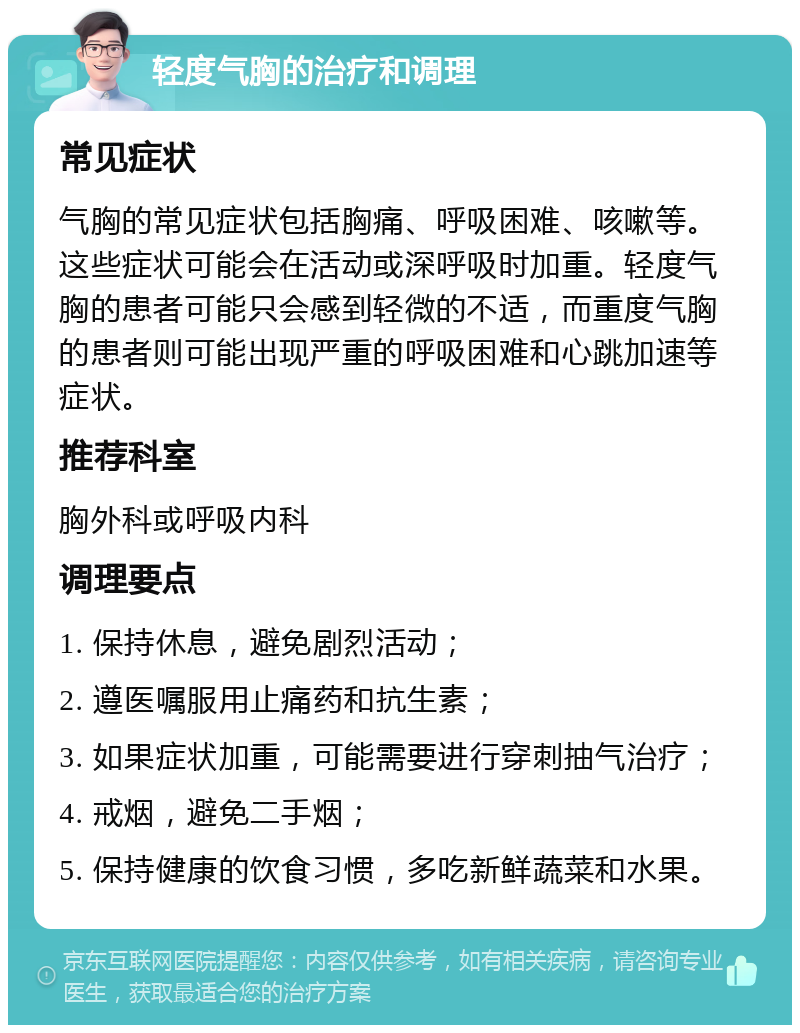 轻度气胸的治疗和调理 常见症状 气胸的常见症状包括胸痛、呼吸困难、咳嗽等。这些症状可能会在活动或深呼吸时加重。轻度气胸的患者可能只会感到轻微的不适，而重度气胸的患者则可能出现严重的呼吸困难和心跳加速等症状。 推荐科室 胸外科或呼吸内科 调理要点 1. 保持休息，避免剧烈活动； 2. 遵医嘱服用止痛药和抗生素； 3. 如果症状加重，可能需要进行穿刺抽气治疗； 4. 戒烟，避免二手烟； 5. 保持健康的饮食习惯，多吃新鲜蔬菜和水果。