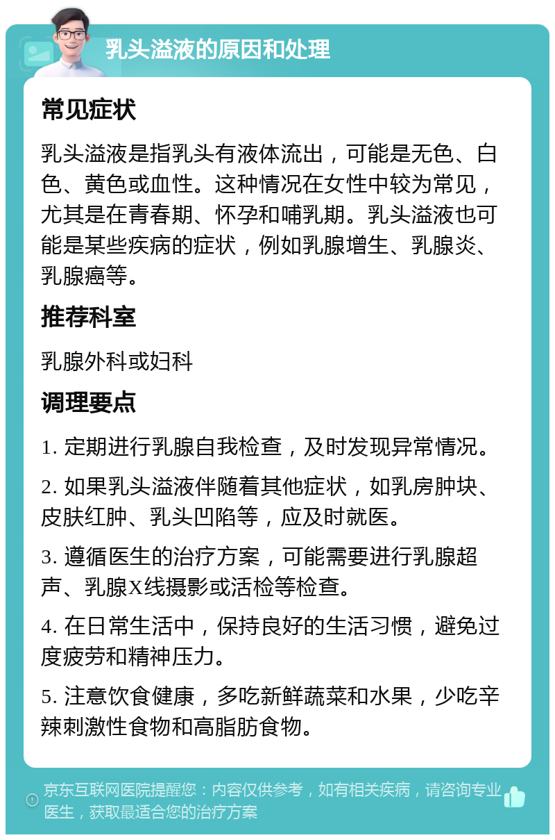 乳头溢液的原因和处理 常见症状 乳头溢液是指乳头有液体流出，可能是无色、白色、黄色或血性。这种情况在女性中较为常见，尤其是在青春期、怀孕和哺乳期。乳头溢液也可能是某些疾病的症状，例如乳腺增生、乳腺炎、乳腺癌等。 推荐科室 乳腺外科或妇科 调理要点 1. 定期进行乳腺自我检查，及时发现异常情况。 2. 如果乳头溢液伴随着其他症状，如乳房肿块、皮肤红肿、乳头凹陷等，应及时就医。 3. 遵循医生的治疗方案，可能需要进行乳腺超声、乳腺X线摄影或活检等检查。 4. 在日常生活中，保持良好的生活习惯，避免过度疲劳和精神压力。 5. 注意饮食健康，多吃新鲜蔬菜和水果，少吃辛辣刺激性食物和高脂肪食物。