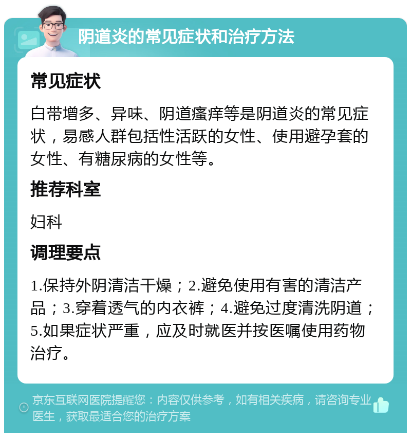 阴道炎的常见症状和治疗方法 常见症状 白带增多、异味、阴道瘙痒等是阴道炎的常见症状，易感人群包括性活跃的女性、使用避孕套的女性、有糖尿病的女性等。 推荐科室 妇科 调理要点 1.保持外阴清洁干燥；2.避免使用有害的清洁产品；3.穿着透气的内衣裤；4.避免过度清洗阴道；5.如果症状严重，应及时就医并按医嘱使用药物治疗。