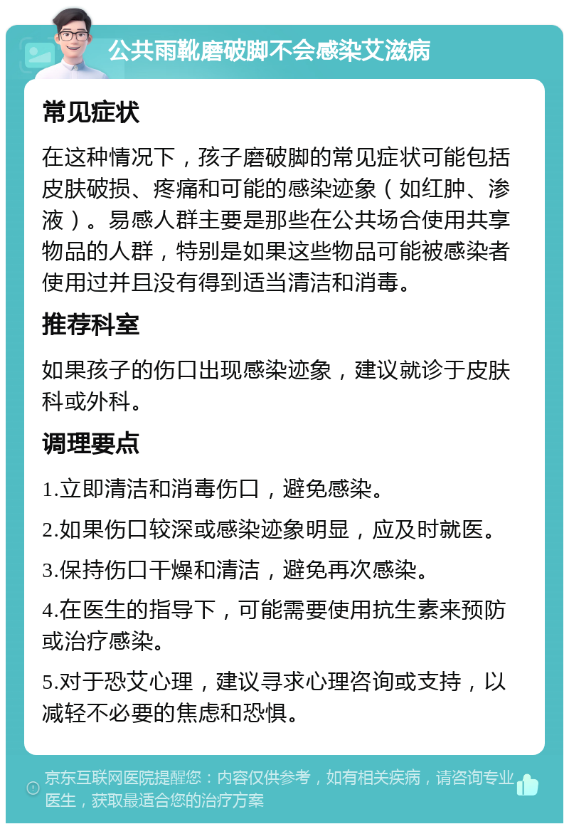 公共雨靴磨破脚不会感染艾滋病 常见症状 在这种情况下，孩子磨破脚的常见症状可能包括皮肤破损、疼痛和可能的感染迹象（如红肿、渗液）。易感人群主要是那些在公共场合使用共享物品的人群，特别是如果这些物品可能被感染者使用过并且没有得到适当清洁和消毒。 推荐科室 如果孩子的伤口出现感染迹象，建议就诊于皮肤科或外科。 调理要点 1.立即清洁和消毒伤口，避免感染。 2.如果伤口较深或感染迹象明显，应及时就医。 3.保持伤口干燥和清洁，避免再次感染。 4.在医生的指导下，可能需要使用抗生素来预防或治疗感染。 5.对于恐艾心理，建议寻求心理咨询或支持，以减轻不必要的焦虑和恐惧。