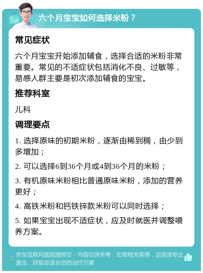 六个月宝宝如何选择米粉？ 常见症状 六个月宝宝开始添加辅食，选择合适的米粉非常重要。常见的不适症状包括消化不良、过敏等，易感人群主要是初次添加辅食的宝宝。 推荐科室 儿科 调理要点 1. 选择原味的初期米粉，逐渐由稀到稠，由少到多增加； 2. 可以选择6到36个月或4到36个月的米粉； 3. 有机原味米粉相比普通原味米粉，添加的营养更好； 4. 高铁米粉和钙铁锌款米粉可以同时选择； 5. 如果宝宝出现不适症状，应及时就医并调整喂养方案。