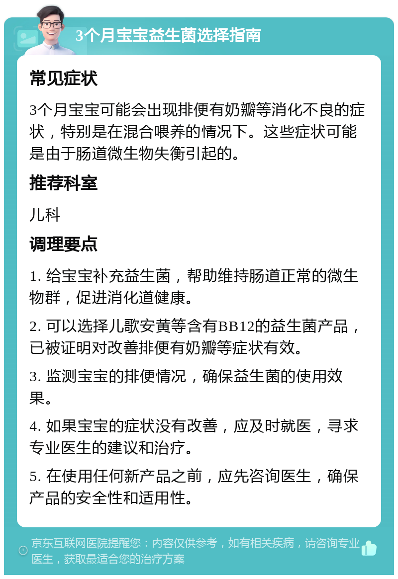 3个月宝宝益生菌选择指南 常见症状 3个月宝宝可能会出现排便有奶瓣等消化不良的症状，特别是在混合喂养的情况下。这些症状可能是由于肠道微生物失衡引起的。 推荐科室 儿科 调理要点 1. 给宝宝补充益生菌，帮助维持肠道正常的微生物群，促进消化道健康。 2. 可以选择儿歌安黄等含有BB12的益生菌产品，已被证明对改善排便有奶瓣等症状有效。 3. 监测宝宝的排便情况，确保益生菌的使用效果。 4. 如果宝宝的症状没有改善，应及时就医，寻求专业医生的建议和治疗。 5. 在使用任何新产品之前，应先咨询医生，确保产品的安全性和适用性。