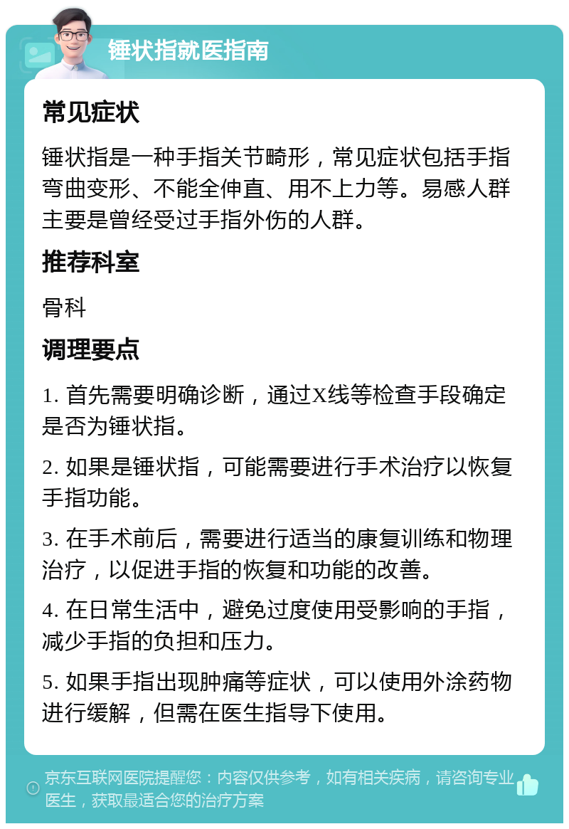 锤状指就医指南 常见症状 锤状指是一种手指关节畸形，常见症状包括手指弯曲变形、不能全伸直、用不上力等。易感人群主要是曾经受过手指外伤的人群。 推荐科室 骨科 调理要点 1. 首先需要明确诊断，通过X线等检查手段确定是否为锤状指。 2. 如果是锤状指，可能需要进行手术治疗以恢复手指功能。 3. 在手术前后，需要进行适当的康复训练和物理治疗，以促进手指的恢复和功能的改善。 4. 在日常生活中，避免过度使用受影响的手指，减少手指的负担和压力。 5. 如果手指出现肿痛等症状，可以使用外涂药物进行缓解，但需在医生指导下使用。