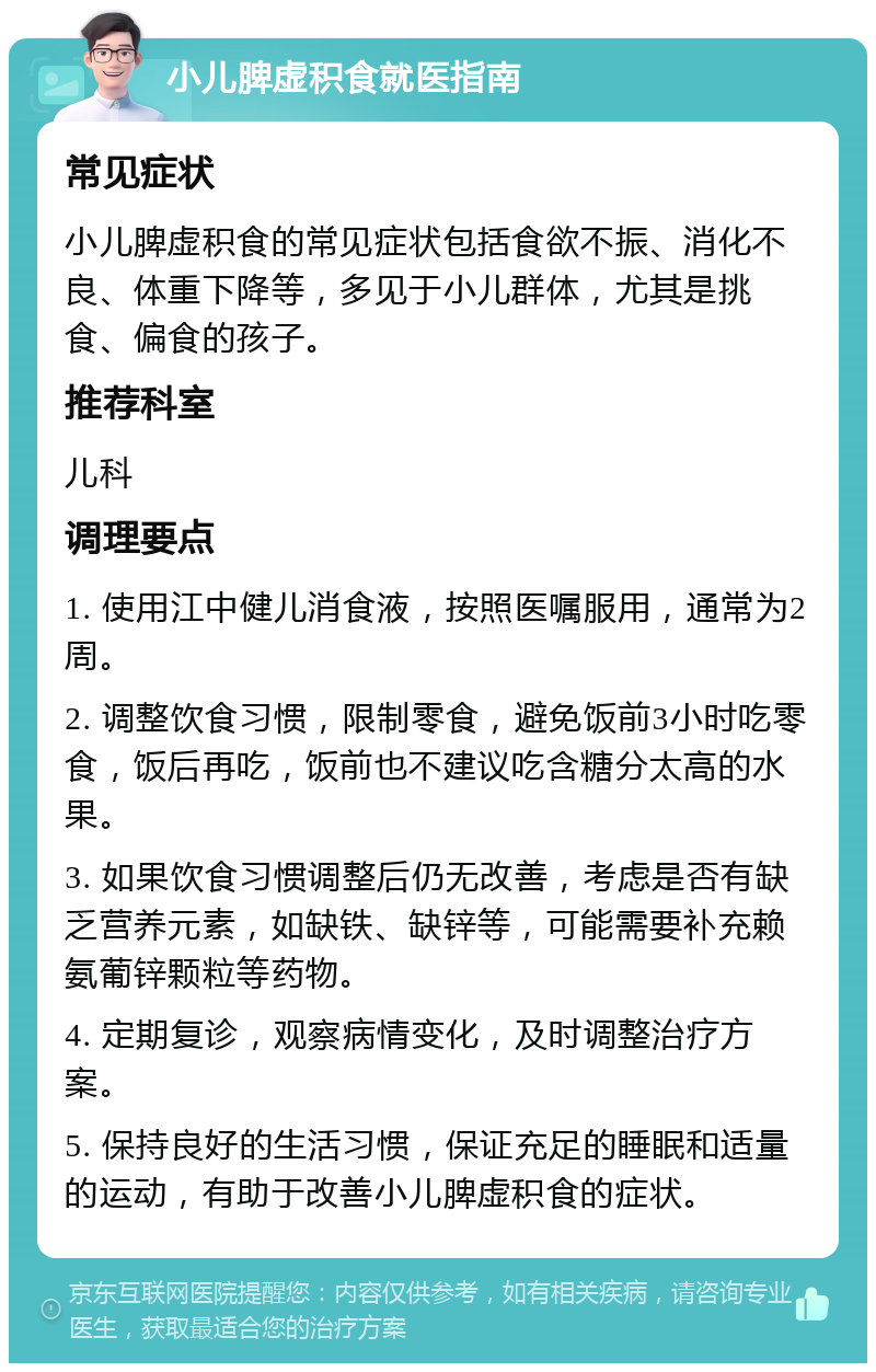 小儿脾虚积食就医指南 常见症状 小儿脾虚积食的常见症状包括食欲不振、消化不良、体重下降等，多见于小儿群体，尤其是挑食、偏食的孩子。 推荐科室 儿科 调理要点 1. 使用江中健儿消食液，按照医嘱服用，通常为2周。 2. 调整饮食习惯，限制零食，避免饭前3小时吃零食，饭后再吃，饭前也不建议吃含糖分太高的水果。 3. 如果饮食习惯调整后仍无改善，考虑是否有缺乏营养元素，如缺铁、缺锌等，可能需要补充赖氨葡锌颗粒等药物。 4. 定期复诊，观察病情变化，及时调整治疗方案。 5. 保持良好的生活习惯，保证充足的睡眠和适量的运动，有助于改善小儿脾虚积食的症状。