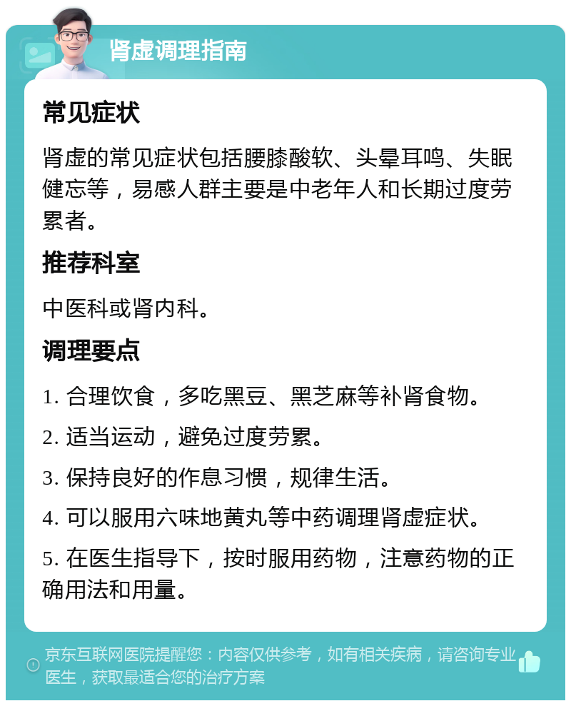 肾虚调理指南 常见症状 肾虚的常见症状包括腰膝酸软、头晕耳鸣、失眠健忘等，易感人群主要是中老年人和长期过度劳累者。 推荐科室 中医科或肾内科。 调理要点 1. 合理饮食，多吃黑豆、黑芝麻等补肾食物。 2. 适当运动，避免过度劳累。 3. 保持良好的作息习惯，规律生活。 4. 可以服用六味地黄丸等中药调理肾虚症状。 5. 在医生指导下，按时服用药物，注意药物的正确用法和用量。