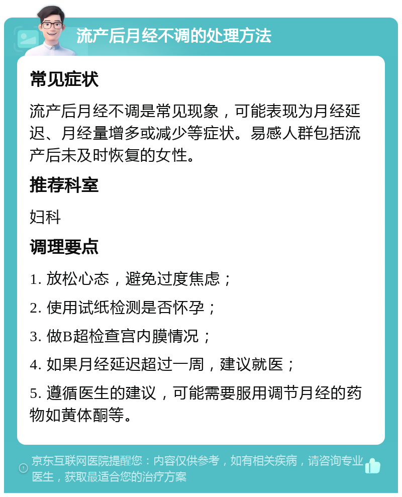 流产后月经不调的处理方法 常见症状 流产后月经不调是常见现象，可能表现为月经延迟、月经量增多或减少等症状。易感人群包括流产后未及时恢复的女性。 推荐科室 妇科 调理要点 1. 放松心态，避免过度焦虑； 2. 使用试纸检测是否怀孕； 3. 做B超检查宫内膜情况； 4. 如果月经延迟超过一周，建议就医； 5. 遵循医生的建议，可能需要服用调节月经的药物如黄体酮等。