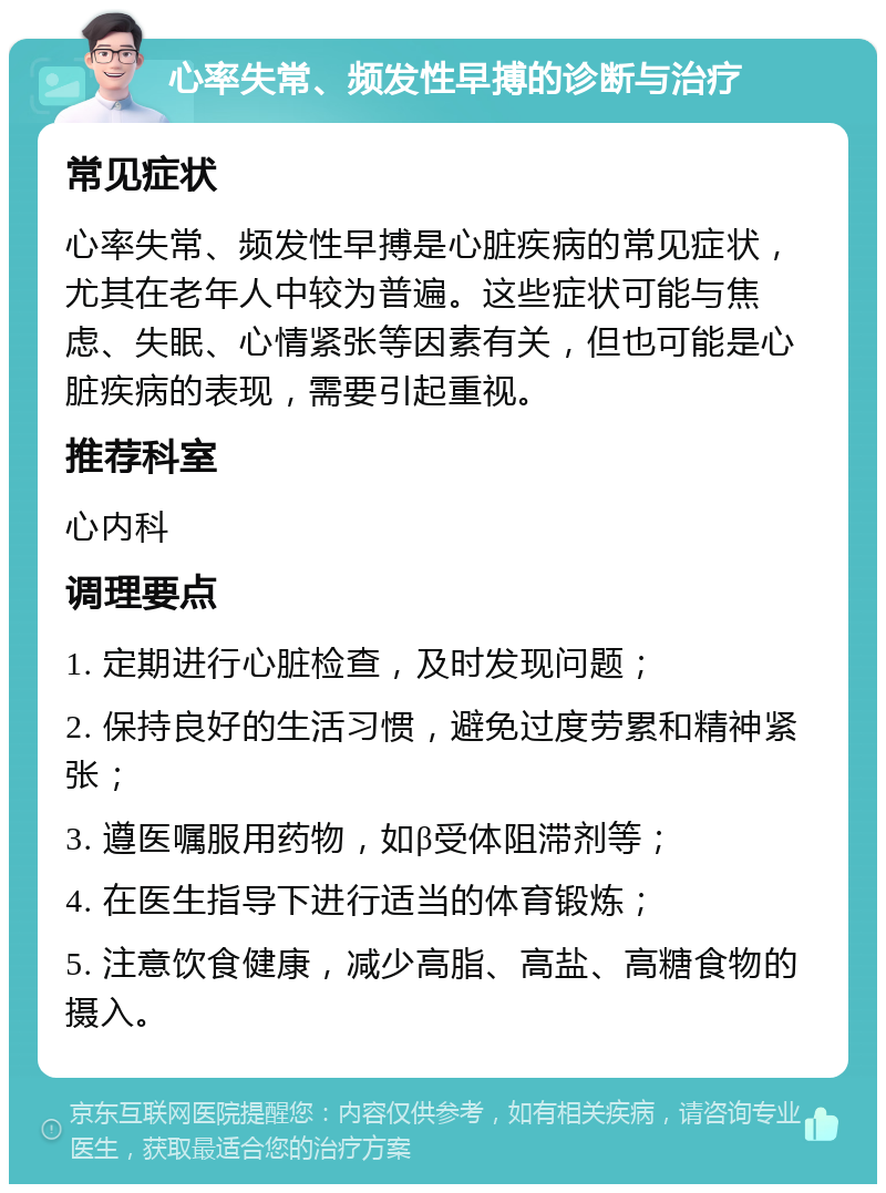 心率失常、频发性早搏的诊断与治疗 常见症状 心率失常、频发性早搏是心脏疾病的常见症状，尤其在老年人中较为普遍。这些症状可能与焦虑、失眠、心情紧张等因素有关，但也可能是心脏疾病的表现，需要引起重视。 推荐科室 心内科 调理要点 1. 定期进行心脏检查，及时发现问题； 2. 保持良好的生活习惯，避免过度劳累和精神紧张； 3. 遵医嘱服用药物，如β受体阻滞剂等； 4. 在医生指导下进行适当的体育锻炼； 5. 注意饮食健康，减少高脂、高盐、高糖食物的摄入。