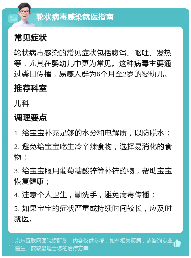 轮状病毒感染就医指南 常见症状 轮状病毒感染的常见症状包括腹泻、呕吐、发热等，尤其在婴幼儿中更为常见。这种病毒主要通过粪口传播，易感人群为6个月至2岁的婴幼儿。 推荐科室 儿科 调理要点 1. 给宝宝补充足够的水分和电解质，以防脱水； 2. 避免给宝宝吃生冷辛辣食物，选择易消化的食物； 3. 给宝宝服用葡萄糖酸锌等补锌药物，帮助宝宝恢复健康； 4. 注意个人卫生，勤洗手，避免病毒传播； 5. 如果宝宝的症状严重或持续时间较长，应及时就医。