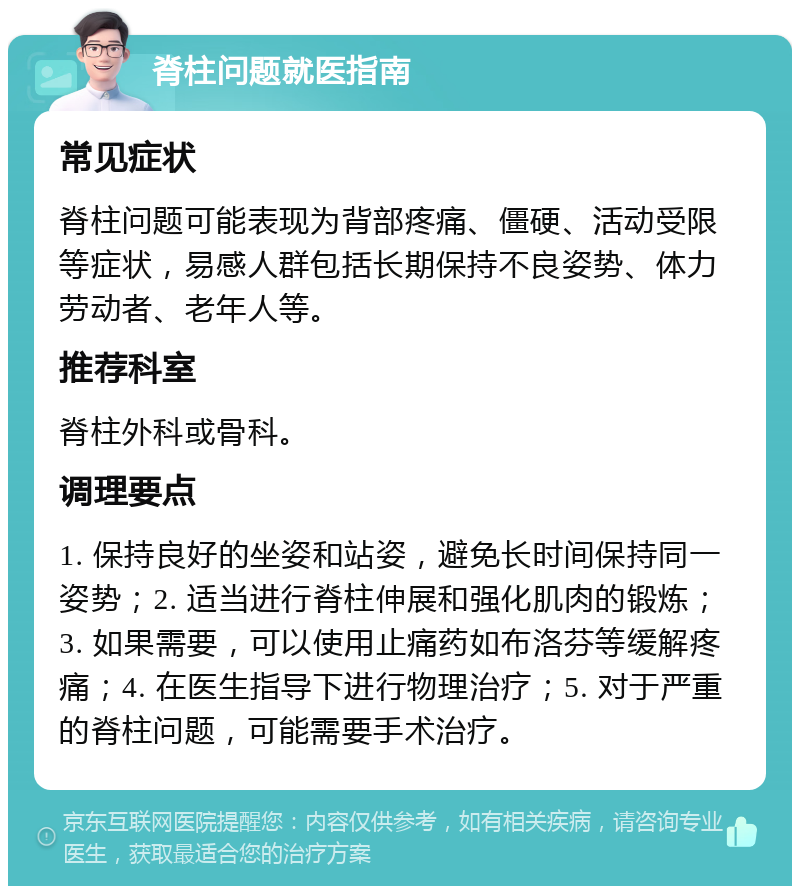 脊柱问题就医指南 常见症状 脊柱问题可能表现为背部疼痛、僵硬、活动受限等症状，易感人群包括长期保持不良姿势、体力劳动者、老年人等。 推荐科室 脊柱外科或骨科。 调理要点 1. 保持良好的坐姿和站姿，避免长时间保持同一姿势；2. 适当进行脊柱伸展和强化肌肉的锻炼；3. 如果需要，可以使用止痛药如布洛芬等缓解疼痛；4. 在医生指导下进行物理治疗；5. 对于严重的脊柱问题，可能需要手术治疗。