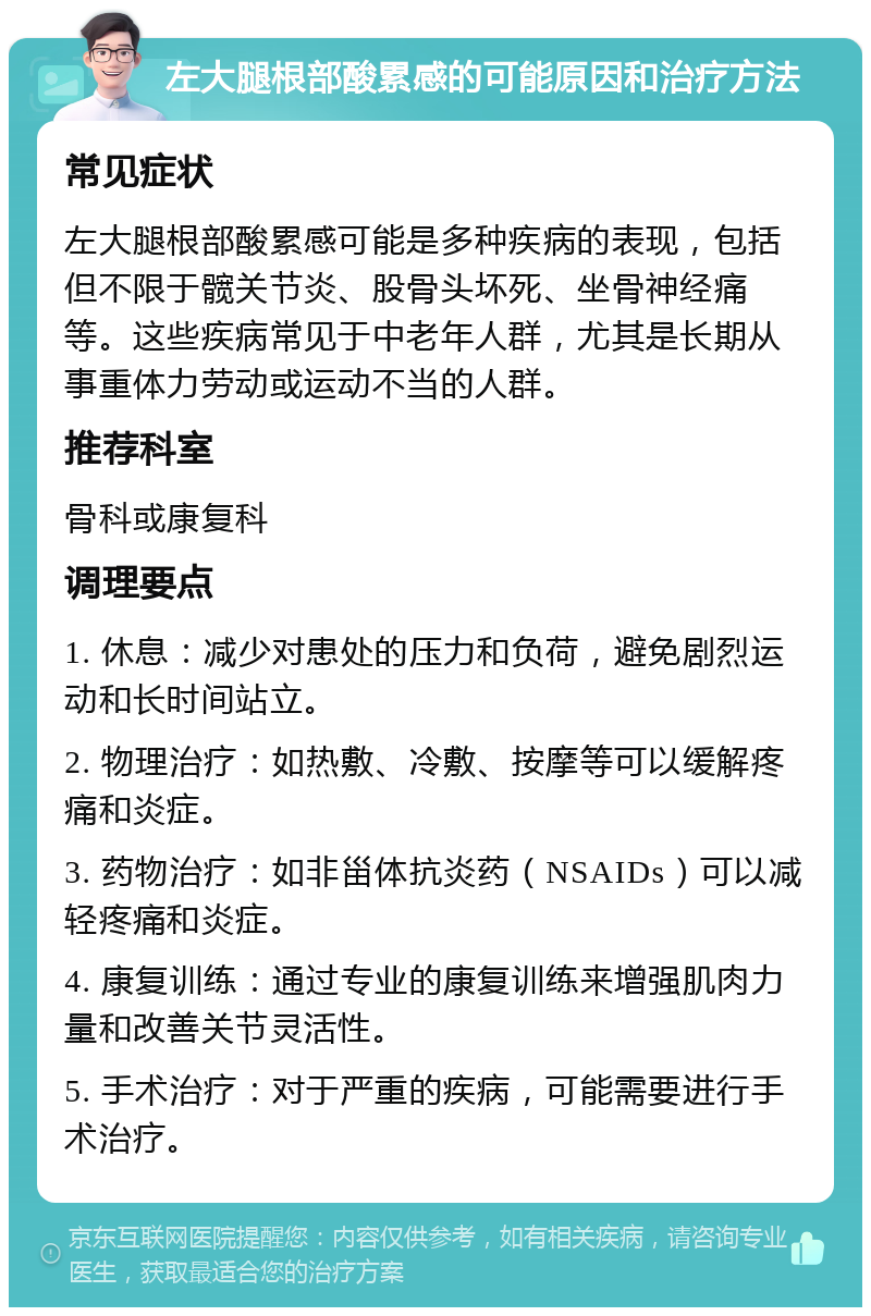 左大腿根部酸累感的可能原因和治疗方法 常见症状 左大腿根部酸累感可能是多种疾病的表现，包括但不限于髋关节炎、股骨头坏死、坐骨神经痛等。这些疾病常见于中老年人群，尤其是长期从事重体力劳动或运动不当的人群。 推荐科室 骨科或康复科 调理要点 1. 休息：减少对患处的压力和负荷，避免剧烈运动和长时间站立。 2. 物理治疗：如热敷、冷敷、按摩等可以缓解疼痛和炎症。 3. 药物治疗：如非甾体抗炎药（NSAIDs）可以减轻疼痛和炎症。 4. 康复训练：通过专业的康复训练来增强肌肉力量和改善关节灵活性。 5. 手术治疗：对于严重的疾病，可能需要进行手术治疗。